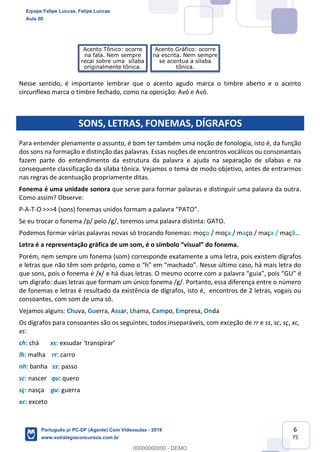 6
75
Nesse sentido, é importante lembrar que o acento agudo marca o timbre aberto e o acento
circunflexo marca o timbre fechado, como na oposição: Avó e Avô.
SONS, LETRAS, FONEMAS, DÍGRAFOS
Para entender plenamente o assunto, é bom ter também uma noção de fonologia, isto é, da função
dos sons na formação e distinção das palavras. Essas noções de encontros vocálicos ou consonantais
fazem parte do entendimento da estrutura da palavra e ajuda na separação de sílabas e na
consequente classificação da sílaba tônica. Vejamos o tema de modo objetivo, antes de entrarmos
nas regras de acentuação propriamente ditas.
Fonema é uma unidade sonora que serve para formar palavras e distinguir uma palavra da outra.
Como assim? Observe:
P-A-T-O >>>4 (sons) fonemas unidos formam a palavra “PATO”.
Se eu trocar o fonema /p/ pelo /g/, teremos uma palavra distinta: GATO.
Podemos formar várias palavras novas só trocando fonemas: moço / moça / maço / maça / maçã…
Letra é a representação gráfica de um som, é o símbolo “visual” do fonema.
Porém, nem sempre um fonema (som) corresponde exatamente a uma letra, pois existem dígrafos
e letras que não têm som próprio, como o “h” em “machado”. Nesse último caso, há mais letra do
que sons, pois o fonema é /x/ e há duas letras. O mesmo ocorre com a palavra “guia”, pois “GU” é
um dígrafo: duas letras que formam um único fonema /g/. Portanto, essa diferença entre o número
de fonemas e letras é resultado da existência de dígrafos, isto é, encontros de 2 letras, vogais ou
consoantes, com som de uma só.
Vejamos alguns: Chuva, Guerra, Assar, Lhama, Campo, Empresa, Onda
Os dígrafos para consoantes são os seguintes, todos inseparáveis, com exceção de rr e ss, sc, sç, xc,
xs:
ch: chá xs: exsudar ‘transpirar’
lh: malha rr: carro
nh: banha ss: passo
sc: nascer qu: quero
sç: nasça gu: guerra
xc: exceto
Acento Tônico: ocorre
na fala. Nem sempre
recai sobre uma sílaba
originalmente tônica.
Acento Gráfico: ocorre
na escrita. Nem sempre
se acentua a sílaba
tônica.
Equipe Felipe Luccas, Felipe Luccas
Aula 00
Português p/ PC-DF (Agente) Com Videoaulas - 2019
www.estrategiaconcursos.com.br
0
00000000000 - DEMO
 