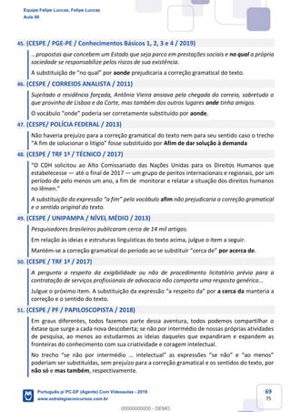 69
75
45. (CESPE / PGE-PE / Conhecimentos Básicos 1, 2, 3 e 4 / 2019)
...propostas que concebem um Estado que seja parco em prestações sociais e no qual a própria
sociedade se responsabilize pelos riscos de sua existência.
A substituição de “no qual” por aonde prejudicaria a correção gramatical do texto.
46. (CESPE / CORREIOS ANALISTA / 2011)
Sujeitado a residência forçada, Antônio Vieira ansiava pela chegada do correio, sobretudo o
que provinha de Lisboa e da Corte, mas também dos outros lugares onde tinha amigos.
O vocábulo “onde” poderia ser corretamente substituído por aonde.
47. (CESPE/ POLÍCIA FEDERAL / 2013)
Não haveria prejuízo para a correção gramatical do texto nem para seu sentido caso o trecho
“A fim de solucionar o litígio” fosse substituído por Afim de dar solução à demanda
48. (CESPE / TRF 1ª / TÉCNICO / 2017)
“O CDH solicitou ao Alto Comissariado das Nações Unidas para os Direitos Humanos que
estabelecesse — até o final de 2017 — um grupo de peritos internacionais e regionais, por um
período de pelo menos um ano, a fim de monitorar e relatar a situação dos direitos humanos
no Iêmen.”
A substituição da expressão “a fim” pelo vocábulo afim não prejudicaria a correção gramatical
e o sentido original do texto.
49. (CESPE / UNIPAMPA / NÍVEL MÉDIO / 2013)
Pesquisadores brasileiros publicaram cerca de 14 mil artigos.
Em relação às ideias e estruturas linguísticas do texto acima, julgue o item a seguir.
Mantém-se a correção gramatical do período ao se substituir “cerca de” por acerca de.
50. (CESPE / TRF 1ª / 2017)
A pergunta a respeito da exigibilidade ou não de procedimento licitatório prévio para a
contratação de serviços profissionais de advocacia não comporta uma resposta genérica...
Julgue o próximo item. A substituição da expressão “a respeito da” por a cerca da manteria a
correção e o sentido do texto.
51. (CESPE / PF / PAPILOSCOPISTA / 2018)
Em graus diferentes, todos fazemos parte dessa aventura, todos podemos compartilhar o
êxtase que surge a cada nova descoberta; se não por intermédio de nossas próprias atividades
de pesquisa, ao menos ao estudarmos as ideias daqueles que expandiram e expandem as
fronteiras do conhecimento com sua criatividade e coragem intelectual.
No trecho “se não por intermédio ... intelectual” as expressões “se não” e “ao menos”
poderiam ser substituídas, sem prejuízo para a correção gramatical e os sentidos do texto, por
não só e mas também, respectivamente.
Equipe Felipe Luccas, Felipe Luccas
Aula 00
Português p/ PC-DF (Agente) Com Videoaulas - 2019
www.estrategiaconcursos.com.br
0
00000000000 - DEMO
 