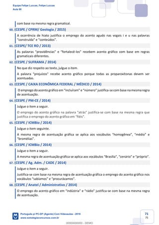 71
75
com base na mesma regra gramatical.
60. (CESPE / CPRM/ Geologia / 2015)
A ocorrência de hiato justifica o emprego do acento agudo nas vogais i e u nas palavras
“construída” e “conteúdos”.
61. (CESPE/ TCE RO / 2013)
As palavras “providências” e “fortalecê-los” recebem acento gráfico com base em regras
gramaticais diferentes.
62. (CESPE / SUFRAMA / 2014)
No que diz respeito ao texto, julgue o item.
A palavra “prejuízos” recebe acento gráfico porque todas as proparoxítonas devem ser
acentuadas.
63. (CESPE / CAIXA ECONÔMICA FEDERAL / MÉDICO / 2014)
O emprego do acento gráfico em “incluíram” e “número” justifica-se com base na mesma regra
de acentuação.
64. (CESPE / PM-CE / 2014)
Julgue o item a seguir.
O emprego do acento gráfico na palavra “atrás” justifica-se com base na mesma regra que
justifica o emprego do acento gráfico em “fiéis”.
65. (CESPE / ICMBio / 2014)
Julgue o item seguinte.
A mesma regra de acentuação gráfica se aplica aos vocábulos “homogênea”, “médio” e
“bromélias”.
66. (CESPE / ICMBio / 2014)
Julgue o item a seguir.
A mesma regra de acentuação gráfica se aplica aos vocábulos “Brasília”, “cenário” e “próprio”.
67. (CESPE / Ag. Adm. / CADE / 2014)
Julgue o item a seguir.
Justifica-se com base na mesma regra de acentuação gráfica o emprego do acento gráfico nos
vocábulos “sabíamos” e “procurávamos”.
68. (CESPE / Anatel / Administrativo / 2014)
O emprego do acento gráfico em “indústria” e “rádio” justifica-se com base na mesma regra
de acentuação.
Equipe Felipe Luccas, Felipe Luccas
Aula 00
Português p/ PC-DF (Agente) Com Videoaulas - 2019
www.estrategiaconcursos.com.br
0
00000000000 - DEMO
 