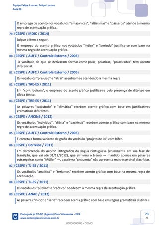 73
75
O emprego de acento nos vocábulos “amazônicas”, “altíssimas” e “pássaros” atende à mesma
regra de acentuação gráfica.
79. (CESPE / MDIC / 2014)
Julgue o item a seguir.
O emprego do acento gráfico nos vocábulos “índice” e “período” justifica-se com base na
mesma regra de acentuação gráfica.
80. (CESPE / AUFC / Controle Externo / 2005)
O vocábulo de que se derivaram formas como polar, polarizar, "polarizadas" tem acento
diferencial.
81. (CESPE / AUFC / Controle Externo / 2005)
Os vocábulos "prejuízo" e “atraí” acentuam-se atendendo à mesma regra.
82. (CESPE / TRE-ES / 2011)
Em "contribuíram", o emprego do acento gráfico justifica-se pela presença de ditongo em
sílaba tônica.
83. (CESPE / TRE-ES / 2011)
As palavras "catástrofe" e "climática" recebem acento gráfico com base em justificativas
gramaticais diferentes.
84. (CESPE / ANCINE / 2012)
Os vocábulos “indivíduo”, “diária” e “paciência” recebem acento gráfico com base na mesma
regra de acentuação gráfica.
85. (CESPE / AUFC / Controle Externo / 2005)
É correta a forma variante de grafia do vocábulo "projeto de lei" com hífen.
86. (CESPE / Correios / 2011)
Em decorrência do Acordo Ortográfico da Língua Portuguesa (atualmente em sua fase de
transição, que vai até 31/12/2012), que eliminou o trema — mantido apenas em palavras
estrangeiras como “Müller” —, a palavra “cinquenta” não apresenta mais esse sinal diacrítico.
87. (CESPE / TJ-ES / 2011)
Os vocábulos “analítica" e “teríamos" recebem acento gráfico com base na mesma regra de
acentuação.
88. (CESPE / TJ-ES / 2011)
Os vocábulos "público" e "caótico" obedecem à mesma regra de acentuação gráfica.
89. (CESPE / ANAC / 2012)
As palavras “início” e “série” recebem acento gráfico com base em regras gramaticais distintas.
Equipe Felipe Luccas, Felipe Luccas
Aula 00
Português p/ PC-DF (Agente) Com Videoaulas - 2019
www.estrategiaconcursos.com.br
0
00000000000 - DEMO
 