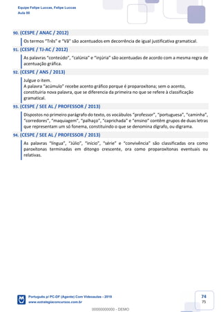 74
75
90. (CESPE / ANAC / 2012)
Os termos “Três” e “Vã” são acentuados em decorrência de igual justificativa gramatical.
91. (CESPE / TJ-AC / 2012)
As palavras “conteúdo”, “calúnia” e “injúria” são acentuadas de acordo com a mesma regra de
acentuação gráfica.
92. (CESPE / ANS / 2013)
Julgue o item.
A palavra “acúmulo” recebe acento gráfico porque é proparoxítona; sem o acento,
constituiria nova palavra, que se diferencia da primeira no que se refere à classificação
gramatical.
93. (CESPE / SEE AL / PROFESSOR / 2013)
Dispostos no primeiro parágrafo do texto, os vocábulos “professor”, “portuguesa”, “caminha”,
“corredores”, “maquiagem”, “palhaço”, “caprichada” e “ensino” contêm grupos de duas letras
que representam um só fonema, constituindo o que se denomina dígrafo, ou digrama.
94. (CESPE / SEE AL / PROFESSOR / 2013)
As palavras “língua”, “Júlio”, “início”, “série” e “convivência” são classificadas ora como
paroxítonas terminadas em ditongo crescente, ora como proparoxítonas eventuais ou
relativas.
Equipe Felipe Luccas, Felipe Luccas
Aula 00
Português p/ PC-DF (Agente) Com Videoaulas - 2019
www.estrategiaconcursos.com.br
0
00000000000 - DEMO
 
