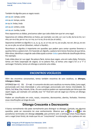 7
75
Também há dígrafos para as vogais nasais:
am ou an: campo, canto
em ou en: tempo, vento
im ou in: limbo, lindo
om ou on: ombro, onda
um ou un: tumba, tunda
Para separarmos as sílabas, precisamos saber que cada sílaba tem que ter uma vogal.
Separamos em sílabas diferentes os hiatos, por exemplo: sa-ú-de; ca-í; va-ri-a-do, ba-la-ús-tre; ra-i-
nha; car-na-ú-ba, pa-ra-í-so, ru-í-na, cu-ri-o-so, ál-co-ois (ou al-coóis)…
Separamos também os dígrafos rr, ss, sc, sç, xc, xs: ar-roz; car-ro, cas-sa-ção, nas-cer, des-ça, ex-ces-
so, ex-ce-ção; ex-sol-ver (dissolver, reduzir a líquido)...
Reconhecer os dígrafos é importante em questões que pedem para contar quantos fonemas e
quantas letras a palavra tem. Em havendo um dígrafo, a palavra terá menos fonemas do que letras.
Além disso, identificar a vogal de cada sílaba ajuda a contar sílabas para efeito de classificação tônica.
Por exemplo:
Cada sílaba deve ter sua vogal. Na palavra Pa-ís, temos duas vogais, uma em cada sílaba. Portanto,
temos um hiato (separação de vogais). Já na palavra Pais, só temos uma vogal (“a”) e o “i” é
semivogal. Portanto, temos um ditongo e somente uma sílaba.
ENCONTROS VOCÁLICOS
Além dos encontros consonantais, temos também encontros de sons vocálicos, os ditongos,
tritongos e hiatos.
DITONGO (sv + V) OU (V + sv): é o encontro de dois sons vocálicos na mesma sílaba, (uma vogal,
pronunciada com mais intensidade e uma semivogal, pronunciada com menos intensidade). Ex:
Glória, Sai, Meu, Céu, Imóveis, Gíria...Os sons vocálicos podem ser representados por letras que não
sejam vogais, por exemplo: em cantam, esse “m” final tem som de vogal (u) e forma um ditongo:
(cantãu).
Podem ser classificados em orais, nasais, crescentes, decrescentes, abertos, fechados. Veremos
essas classificações ao longo da aula.
Ditongo Crescente x Decrescente
A banca normalmente não pede normalmente para distinguir os ditongos. Contudo, em algumas
questões, pode ser necessário ter esse conhecimento. Observe que precárias e primário são
paroxítonas terminadas em ditongo crescente, pois primeiro vem a semivogal (mais fraca) depois
vem a vogal (mais forte), de modo que há um “crescimento” na entonação. Leia a palavra em voz
Equipe Felipe Luccas, Felipe Luccas
Aula 00
Português p/ PC-DF (Agente) Com Videoaulas - 2019
www.estrategiaconcursos.com.br
0
00000000000 - DEMO
 