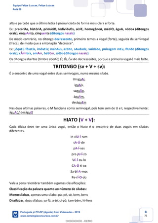 8
75
alta e perceba que a última letra é pronunciada de forma mais clara e forte.
Ex: precáriAs, históriA, primáriO, IndivíduOs, sériE, homogêneA, médiO, águA, nódoa (ditongos
orais), enquAnto, cinquenta (ditongos nasais)
De modo contrário, no ditongo decrescente, primeiro temos a vogal (forte), seguida da semivogal
(fraca), de modo que a entonação “decresce”.
Ex: jóquEi, fôssEis, imóvEis; manAus, azEite, sAudade, vAidade, pAisagem mEu, flUido (ditongos
orais), cÃimbra, amAm, bebEm, sótão (ditongos nasais)
Os ditongos abertos (timbre aberto) Éi, Ói, Éu são decrescentes, porque a primeira vogal é mais forte.
TRITONGO (sv + V + sv):
É o encontro de uma vogal entre duas semivogais, numa mesma sílaba.
UruguAi,
iguAis,
saguÃo,
águAm,
deságuEm
Nas duas últimas palavras, o M funciona como semivogal, pois tem som de U e I, respectivamente:
águAũ/ deságuEĩ
HIATO (V + V):
Cada sílaba deve ter uma única vogal, então o hiato é o encontro de duas vogais em silabas
diferentes.
In-clU-Í-ram
sA-Ú-de
pA-Í-ses
pre-jU-Í-zo
VE-Í-cu-lo
CA-Ó-ti-co
Sa-bÍ-A-mos
Pe-rÍ-O-do
Vale a pena relembrar também algumas classificações:
Classificação da palavra quanto ao número de sílabas:
Monossílabas, apenas uma sílaba: pá, pé, só, bem, bens
Dissílabas, duas sílabas: so-fá, a-té, ci-pó, tam-bém, hi-fens
Equipe Felipe Luccas, Felipe Luccas
Aula 00
Português p/ PC-DF (Agente) Com Videoaulas - 2019
www.estrategiaconcursos.com.br
0
00000000000 - DEMO
 