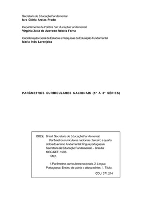 Secretaria de Educação Fundamental 
Iara Glória Areias Prado 
Departamento de Política da Educação Fundamental 
Virgínia Zélia de Azevedo Rebeis Farha 
Coordenação-Geral de Estudos e Pesquisas da Educação Fundamental 
Maria Inês Laranjeira 
PARÂMETROS CURRICULARES NACIONAIS (5ª A 8ª SÉRIES) 
B823p Brasil. Secretaria de Educação Fundamental. 
Parâmetros curriculares nacionais : terceiro e quarto 
ciclos do ensino fundamental: língua portuguesa/ 
Secretaria de Educação Fundamental. – Brasília : 
MEC/SEF, 1998. 
106 p. 
1. Parâmetros curriculares nacionais. 2. Língua 
Portuguesa: Ensino de quinta a oitava séries. I. Título. 
CDU: 371.214 
 