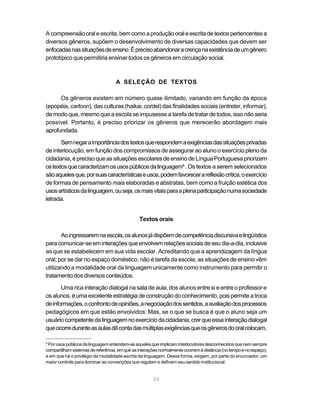 A compreensão oral e escrita, bem como a produção oral e escrita de textos pertencentes a 
diversos gêneros, supõem o desenvolvimento de diversas capacidades que devem ser 
enfocadas nas situações de ensino. É preciso abandonar a crença na existência de um gênero 
prototípico que permitiria ensinar todos os gêneros em circulação social. 
A SELEÇÃO DE TEXTOS 
Os gêneros existem em número quase ilimitado, variando em função da época 
(epopéia, cartoon), das culturas (haikai, cordel) das finalidades sociais (entreter, informar), 
de modo que, mesmo que a escola se impusesse a tarefa de tratar de todos, isso não seria 
possível. Portanto, é preciso priorizar os gêneros que merecerão abordagem mais 
aprofundada. 
Sem negar a importância dos textos que respondem a exigências das situações privadas 
de interlocução, em função dos compromissos de assegurar ao aluno o exercício pleno da 
cidadania, é preciso que as situações escolares de ensino de Língua Portuguesa priorizem 
os textos que caracterizam os usos públicos da linguagem9 . Os textos a serem selecionados 
são aqueles que, por suas características e usos, podem favorecer a reflexão crítica, o exercício 
de formas de pensamento mais elaboradas e abstratas, bem como a fruição estética dos 
usos artísticos da linguagem, ou seja, os mais vitais para a plena participação numa sociedade 
letrada. 
Textos orais 
Ao ingressarem na escola, os alunos já dispõem de competência discursiva e lingüística 
para comunicar-se em interações que envolvem relações sociais de seu dia-a-dia, inclusive 
as que se estabelecem em sua vida escolar. Acreditando que a aprendizagem da língua 
oral, por se dar no espaço doméstico, não é tarefa da escola, as situações de ensino vêm 
utilizando a modalidade oral da linguagem unicamente como instrumento para permitir o 
tratamento dos diversos conteúdos. 
Uma rica interação dialogal na sala de aula, dos alunos entre si e entre o professor e 
os alunos, é uma excelente estratégia de construção do conhecimento, pois permite a troca 
de informações, o confronto de opiniões, a negociação dos sentidos, a avaliação dos processos 
pedagógicos em que estão envolvidos. Mas, se o que se busca é que o aluno seja um 
usuário competente da linguagem no exercício da cidadania, crer que essa interação dialogal 
que ocorre durante as aulas dê conta das múltiplas exigências que os gêneros do oral colocam, 
9 Por usos públicos da linguagem entendem-se aqueles que implicam interlocutores desconhecidos que nem sempre 
compartilham sistemas de referência, em que as interações normalmente ocorrem à distância (no tempo e no espaço), 
e em que há o privilégio da modalidade escrita da linguagem. Dessa forma, exigem, por parte do enunciador, um 
maior controle para dominar as convenções que regulam e definem seu sentido institucional. 
24 
Texto crítico social 
O aluno já possui 
de um modelo de 
educação. 
Buscar a troca de 
valores através 
da retórica. 
 