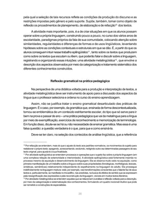 pela qual a seleção de tais recursos reflete as condições de produção do discurso e as 
restrições impostas pelo gênero e pelo suporte. Supõe, também, tomar como objeto de 
reflexão os procedimentos de planejamento, de elaboração e de refacção10 dos textos. 
A atividade mais importante, pois, é a de criar situações em que os alunos possam 
operar sobre a própria linguagem, construindo pouco a pouco, no curso dos vários anos de 
escolaridade, paradigmas próprios da fala de sua comunidade, colocando atenção sobre 
similaridades, regularidades e diferenças de formas e de usos lingüísticos, levantando 
hipóteses sobre as condições contextuais e estruturais em que se dão. É, a partir do que os 
alunos conseguem intuir nesse trabalho epilingüístico11 , tanto sobre os textos que produzem 
como sobre os textos que escutam ou lêem, que poderão falar e discutir sobre a linguagem, 
registrando e organizando essas intuições: uma atividade metalingüística12 , que envolve a 
descrição dos aspectos observados por meio da categorização e tratamento sistemático dos 
diferentes conhecimentos construídos. 
Reflexão gramatical na prática pedagógica 
Na perspectiva de uma didática voltada para a produção e interpretação de textos, a 
atividade metalingüística deve ser instrumento de apoio para a discussão dos aspectos da 
língua que o professor seleciona e ordena no curso do ensino-aprendizagem. 
Assim, não se justifica tratar o ensino gramatical desarticulado das práticas de 
linguagem. É o caso, por exemplo, da gramática que, ensinada de forma descontextualizada, 
tornou-se emblemática de um conteúdo estritamente escolar, do tipo que só serve para ir 
bem na prova e passar de ano – uma prática pedagógica que vai da metalíngua para a língua 
por meio de exemplificação, exercícios de reconhecimento e memorização de terminologia. 
Em função disso, dicute-se se há ou não necessidade de ensinar gramática. Mas essa é uma 
falsa questão: a questão verdadeira é o que, para que e como ensiná-la. 
Deve-se ter claro, na seleção dos conteúdos de análise lingüística, que a referência 
10 Por refacção se entendem, mais do que o ajuste do texto aos padrões normativos, os movimentos do sujeito para 
reelaborar o próprio texto: apagando, acrescentando, excluindo, redigindo outra vez determinadas passagens de seu 
texto original, para ajustá-lo à sua finalidade. 
11 Por atividade epilingüística se entendem processos e operações que o sujeito faz sobre a própria linguagem (em 
uma complexa relação de exterioridade e interioridade). A atividade epilingüística está fortemente inserida no 
processo mesmo da aquisição e desenvolvimento da linguagem. Ela se observa muito cedo na aquisição, como 
primeira manifestação de um trabalho sobre a língua e sobre suas propriedades (fonológicas, morfológicas, lexicais, 
sintáticas, semânticas) relativamente independente do espelhamento na linguagem do adulto. Ela prossegue 
indefinidamente na linguagem madura: está, por exemplo, nas transformações conscientes que o falante faz de seus 
textos e, particularmente, se manifesta no trocadilho, nas anedotas, na busca de efeitos de sentido que se expressam 
pela ressignificação das expressões e pela reconstrução da linguagem, visíveis em muitos textos literários. 
12 Por atividade metalingüística se entendem aquelas que se relacionam à análise e reflexão voltada para a descrição, 
por meio da categorização e sistematização dos conhecimentos, formulando um quadro nocional intuitivo que pode 
ser remetido a construções de especialistas. 
28 
Criar um novo e 
atrativo ambiente 
de conhecimento 
 