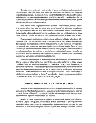 Contudo, não se pode mais insistir na idéia de que o modelo de correção estabelecido 
pela gramática tradicional seja o nível padrão de língua ou que corresponda à variedade 
lingüística de prestígio. Há, isso sim, muito preconceito decorrente do valor atribuído às 
variedades padrão e ao estigma associado às variedades não-padrão, consideradas inferiores 
ou erradas pela gramática. Essas diferenças não são imediatamente reconhecidas e, quando 
são, não são objeto de avaliação negativa. 
Para cumprir bem a função de ensinar a escrita e a língua padrão, a escola precisa 
livrar-se de vários mitos: o de que existe uma forma “correta” de falar, o de que a fala de 
uma região é melhor da que a de outras, o de que a fala “correta” é a que se aproxima da 
língua escrita, o de que o brasileiro fala mal o português, o de que o português é uma língua 
difícil, o de que é preciso “consertar” a fala do aluno para evitar que ele escreva errado. 
Essas crenças insustentáveis produziram uma prática de mutilação cultural que, além 
de desvalorizar a fala que identifica o aluno a sua comunidade, como se esta fosse formada 
de incapazes, denota desconhecimento de que a escrita de uma língua não corresponde a 
nenhuma de suas variedades, por mais prestígio que uma delas possa ter. Ainda se ignora 
um princípio elementar relativo ao desenvolvimento da linguagem: o domínio de outras 
modalidades de fala e dos padrões de escrita (e mesmo de outras línguas) não se faz por 
substituição, mas por extensão da competência lingüística e pela construção ativa de 
subsistemas gramaticais sobre o sistema já adquirido. 
No ensino-aprendizagem de diferentes padrões de fala e escrita, o que se almeja não 
é levar os alunos a falar certo, mas permitir-lhes a escolha da forma de fala a utilizar, 
considerando as características e condições do contexto de produção, ou seja, é saber adequar 
os recursos expressivos, a variedade de língua e o estilo às diferentes situações comunicativas: 
saber coordenar satisfatoriamente o que fala ou escreve e como fazê-lo; saber que modo de 
expressão é pertinente em função de sua intenção enunciativa – dado o contexto e os 
interlocutores a quem o texto se dirige. A questão não é de erro, mas de adequação às 
circunstâncias de uso, de utilização adequada da linguagem. 
LÍNGUA PORTUGUESA E AS DIVERSAS ÁREAS 
A língua, sistema de representação do mundo, está presente em todas as áreas de 
conhecimento. A tarefa de formar leitores e usuários competentes da escrita não se restringe, 
portanto, à área de Língua Portuguesa, já que todo professor depende da linguagem para 
desenvolver os aspectos conceituais de sua disciplina. 
A idéia de que se expressar com propriedade oralmente ou por escrito é “coisa para 
a aula de Língua Portuguesa”, enquanto as demais disciplinas se preocupam com o 
“conteúdo”, não encontra ressonância nas práticas sociais das diversas ciências. Um texto 
acadêmico, ou mesmo de divulgação científica, é produzido com rigor e cuidado, para que 
31 
pensamento 
errôneo em 
relação a língua 
portuguesa 
 