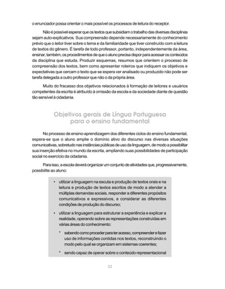 o enunciador possa orientar o mais possível os processos de leitura do receptor. 
Não é possível esperar que os textos que subsidiam o trabalho das diversas disciplinas 
sejam auto-explicativos. Sua compreensão depende necessariamente do conhecimento 
prévio que o leitor tiver sobre o tema e da familiaridade que tiver construído com a leitura 
de textos do gênero. É tarefa de todo professor, portanto, independentemente da área, 
ensinar, também, os procedimentos de que o aluno precisa dispor para acessar os conteúdos 
da disciplina que estuda. Produzir esquemas, resumos que orientem o processo de 
compreensão dos textos, bem como apresentar roteiros que indiquem os objetivos e 
expectativas que cercam o texto que se espera ver analisado ou produzido não pode ser 
tarefa delegada a outro professor que não o da própria área. 
Muito do fracasso dos objetivos relacionados à formação de leitores e usuários 
competentes da escrita é atribuído à omissão da escola e da sociedade diante de questão 
tão sensível à cidadania. 
Objetivos gerais de Língua Portuguesa 
para o ensino fundamental 
No processo de ensino-aprendizagem dos diferentes ciclos do ensino fundamental, 
espera-se que o aluno amplie o domínio ativo do discurso nas diversas situações 
comunicativas, sobretudo nas instâncias públicas de uso da linguagem, de modo a possibilitar 
sua inserção efetiva no mundo da escrita, ampliando suas possibilidades de participação 
social no exercício da cidadania. 
Para isso, a escola deverá organizar um conjunto de atividades que, progressivamente, 
32 
possibilite ao aluno: 
• utilizar a linguagem na escuta e produção de textos orais e na 
leitura e produção de textos escritos de modo a atender a 
múltiplas demandas sociais, responder a diferentes propósitos 
comunicativos e expressivos, e considerar as diferentes 
condições de produção do discurso; 
• utilizar a linguagem para estruturar a experiência e explicar a 
realidade, operando sobre as representações construídas em 
várias áreas do conhecimento: 
* sabendo como proceder para ter acesso, compreender e fazer 
uso de informações contidas nos textos, reconstruindo o 
modo pelo qual se organizam em sistemas coerentes; 
* sendo capaz de operar sobre o conteúdo representacional 
Pontos importantes 
 