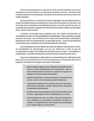 O texto produzido pelo aluno, seja oral ou escrito, permite identificar os recursos 
lingüísticos que ele já domina e os que precisa aprender a dominar, indicando quais 
conteúdos precisam ser tematizados, articulando-se às práticas de escuta e leitura e de 
análise lingüística. 
Nessa perspectiva, os conteúdos de língua e linguagem não são selecionados em 
função da tradição escolar que predetermina o que deve ser abordado em cada série, mas 
em função das necessidades e possibilidades do aluno, de modo a permitir que ele, em 
sucessivas aproximações, se aproprie dos instrumentos que possam ampliar sua capacidade 
de ler, escrever, falar e escutar. 
A seleção e priorização deve considerar, pois, dois critérios fundamentais: as 
necessidades dos alunos e suas possibilidades de aprendizagem. Estes, articulados ao projeto 
educativo da escola – que se diferencia em função das características e expectativas 
específicas de cada comunidade escolar, de cada região do país –, devem ser as referências 
fundamentais para o estabelecimento da seqüenciação dos conteúdos. 
As necessidades dos alunos definem-se a partir dos objetivos colocados para o ensino. 
As possibilidades de aprendizagem, por sua vez, definem-se a partir do grau de 
complexidade do objeto e das exigências da tarefa proposta. Ambas – necessidades e 
possibilidades – são determinadas pelos conhecimentos já construídos pelos alunos. 
O grau de complexidade do objeto refere-se, fundamentalmente, à dificuldade posta 
para o aluno ao se relacionar com os diversos aspectos do conhecimento discursivo e 
lingüístico nas práticas de recepção e produção de linguagem: 
• determinações do gênero e das condições de produção do texto 
(maior ou menor familiaridade com o interlocutor, maior ou 
menor distanciamento temporal ou espacial do sujeito em 
relação ao momento e lugar de produção); 
• seleção lexical (maior ou menor presença de vocábulos de uso 
comum, maior ou menor presença de termos técnicos); 
• organização sintática dos enunciados (tamanho das frases, 
ordem dos constituintes, inversão, deslocamento, relação de 
coordenação e subordinação); 
• temática desenvolvida (relação entre tema e faixa etária, tema 
e cultura, vulgarização do tema, familiaridade com o tema); 
• referencialidade do texto (um diário íntimo de adolescente, 
que manifesta uma percepção da realidade ancorada no 
cotidiano, é, freqüentemente, mais simples do que a definição 
de um objeto dada por um dicionário); 
37 
 