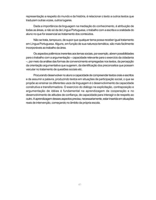 representação a respeito do mundo e da história, é relacionar o texto a outros textos que 
traduzem outras vozes, outros lugares. 
Dada a importância da linguagem na mediação do conhecimento, é atribuição de 
todas as áreas, e não só da de Língua Portuguesa, o trabalho com a escrita e a oralidade do 
aluno no que for essencial ao tratamento dos conteúdos. 
Não se trata, tampouco, de supor que qualquer tema possa receber igual tratamento 
em Língua Portuguesa. Alguns, em função de sua natureza temática, são mais facilmente 
incorporáveis ao trabalho da área. 
Os aspectos polêmicos inerentes aos temas sociais, por exemplo, abrem possibilidades 
para o trabalho com a argumentação – capacidade relevante para o exercício da cidadania 
–, por meio da análise das formas de convencimento empregadas nos textos, da percepção 
da orientação argumentativa que sugerem, da identificação dos preconceitos que possam 
veicular no tratamento de questões sociais etc. 
Procurando desenvolver no aluno a capacidade de compreender textos orais e escritos 
e de assumir a palavra, produzindo textos em situações de participação social, o que se 
propõe ao ensinar os diferentes usos da linguagem é o desenvolvimento da capacidade 
construtiva e transformadora. O exercício do diálogo na explicitação, contraposição e 
argumentação de idéias é fundamental na aprendizagem da cooperação e no 
desenvolvimento de atitudes de confiança, de capacidade para interagir e de respeito ao 
outro. A aprendizagem desses aspectos precisa, necessariamente, estar inserida em situações 
reais de intervenção, começando no âmbito da própria escola. 
41 
 