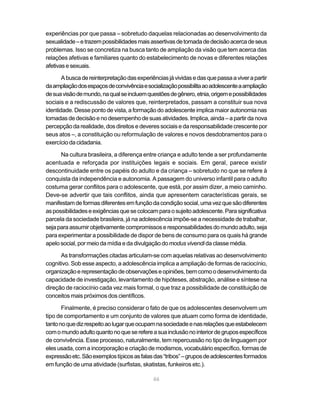 experiências por que passa – sobretudo daquelas relacionadas ao desenvolvimento da 
sexualidade – e trazem possibilidades mais assertivas de tomada de decisão acerca de seus 
problemas. Isso se concretiza na busca tanto de ampliação da visão que tem acerca das 
relações afetivas e familiares quanto do estabelecimento de novas e diferentes relações 
afetivas e sexuais. 
A busca de reinterpretação das experiências já vividas e das que passa a viver a partir 
da ampliação dos espaços de convivência e socialização possibilita ao adolescente a ampliação 
de sua visão de mundo, na qual se incluem questões de gênero, etnia, origem e possibilidades 
sociais e a rediscussão de valores que, reinterpretados, passam a constituir sua nova 
identidade. Desse ponto de vista, a formação do adolescente implica maior autonomia nas 
tomadas de decisão e no desempenho de suas atividades. Implica, ainda – a partir da nova 
percepção da realidade, dos direitos e deveres sociais e da responsabilidade crescente por 
seus atos –, a constituição ou reformulação de valores e novos desdobramentos para o 
exercício da cidadania. 
Na cultura brasileira, a diferença entre criança e adulto tende a ser profundamente 
acentuada e reforçada por instituições legais e sociais. Em geral, parece existir 
descontinuidade entre os papéis do adulto e da criança – sobretudo no que se refere à 
conquista da independência e autonomia. A passagem do universo infantil para o adulto 
costuma gerar conflitos para o adolescente, que está, por assim dizer, a meio caminho. 
Deve-se advertir que tais conflitos, ainda que apresentem características gerais, se 
manifestam de formas diferentes em função da condição social, uma vez que são diferentes 
as possibilidades e exigências que se colocam para o sujeito adolescente. Para significativa 
parcela da sociedade brasileira, já na adolescência impõe-se a necessidade de trabalhar, 
seja para assumir objetivamente compromissos e responsabilidades do mundo adulto, seja 
para experimentar a possibilidade de dispor de bens de consumo para os quais há grande 
apelo social, por meio da mídia e da divulgação do modus vivendi da classe média. 
As transformações citadas articulam-se com aquelas relativas ao desenvolvimento 
cognitivo. Sob esse aspecto, a adolescência implica a ampliação de formas de raciocínio, 
organização e representação de observações e opiniões, bem como o desenvolvimento da 
capacidade de investigação, levantamento de hipóteses, abstração, análise e síntese na 
direção de raciocínio cada vez mais formal, o que traz a possibilidade de constituição de 
conceitos mais próximos dos científicos. 
Finalmente, é preciso considerar o fato de que os adolescentes desenvolvem um 
tipo de comportamento e um conjunto de valores que atuam como forma de identidade, 
tanto no que diz respeito ao lugar que ocupam na sociedade e nas relações que estabelecem 
com o mundo adulto quanto no que se refere a sua inclusão no interior de grupos específicos 
de convivência. Esse processo, naturalmente, tem repercussão no tipo de linguagem por 
eles usada, com a incorporação e criação de modismos, vocabulário específico, formas de 
expressão etc. São exemplos típicos as falas das “tribos” – grupos de adolescentes formados 
em função de uma atividade (surfistas, skatistas, funkeiros etc.). 
46 
 