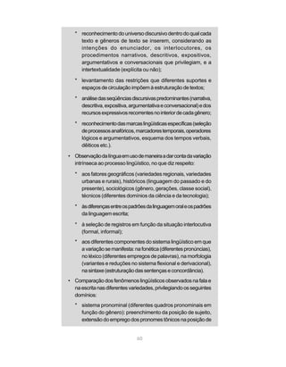 * reconhecimento do universo discursivo dentro do qual cada 
texto e gêneros de texto se inserem, considerando as 
intenções do enunciador, os interlocutores, os 
procedimentos narrativos, descritivos, expositivos, 
argumentativos e conversacionais que privilegiam, e a 
intertextualidade (explícita ou não); 
* levantamento das restrições que diferentes suportes e 
espaços de circulação impõem à estruturação de textos; 
* análise das seqüências discursivas predominantes (narrativa, 
descritiva, expositiva, argumentativa e conversacional) e dos 
recursos expressivos recorrentes no interior de cada gênero; 
* reconhecimento das marcas lingüísticas específicas (seleção 
de processos anafóricos, marcadores temporais, operadores 
lógicos e argumentativos, esquema dos tempos verbais, 
dêiticos etc.). 
• Observação da língua em uso de maneira a dar conta da variação 
intrínseca ao processo lingüístico, no que diz respeito: 
* aos fatores geográficos (variedades regionais, variedades 
urbanas e rurais), históricos (linguagem do passado e do 
presente), sociológicos (gênero, gerações, classe social), 
técnicos (diferentes domínios da ciência e da tecnologia); 
* às diferenças entre os padrões da linguagem oral e os padrões 
60 
da linguagem escrita; 
* à seleção de registros em função da situação interlocutiva 
(formal, informal); 
* aos diferentes componentes do sistema lingüístico em que 
a variação se manifesta: na fonética (diferentes pronúncias), 
no léxico (diferentes empregos de palavras), na morfologia 
(variantes e reduções no sistema flexional e derivacional), 
na sintaxe (estruturação das sentenças e concordância). 
• Comparação dos fenômenos lingüísticos observados na fala e 
na escrita nas diferentes variedades, privilegiando os seguintes 
domínios: 
* sistema pronominal (diferentes quadros pronominais em 
função do gênero): preenchimento da posição de sujeito, 
extensão do emprego dos pronomes tônicos na posição de 
 