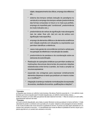 objeto, desaparecimento dos clíticos, emprego dos reflexivos 
etc.; 
* sistema dos tempos verbais (redução do paradigma no 
vernáculo) e emprego dos tempos verbais (predominância 
das formas compostas no futuro e no mais que perfeito, 
emprego do imperfeito pelo “condicional”, predominância 
do modo indicativo etc.); 
* predominância de verbos de significação mais abrangente 
(ser, ter, estar, ficar, pôr, dar) em vez de verbos com 
significação mais específica; 
* emprego de elementos dêiticos e de elementos anafóricos 
sem relação explícita com situações ou expressões que 
permitam identificar a referência; 
* casos mais gerais de concordância nominal e verbal para 
recuperação da referência e manutenção da coesão; 
* predominância da parataxe e da coordenação sobre as 
estruturas de subordinação. 
• Realização de operações sintáticas que permitam analisar as 
implicações discursivas decorrentes de possíveis relações 
estabelecidas entre forma e sentido, de modo a ampliar os 
recursos expressivos: 
* expansão dos sintagmas para expressar sinteticamente 
elementos dispersos no texto que predicam um mesmo núcleo 
ou o modificam20 ; 
* integração à sentença mediante nominalizações da expressão 
de eventos, resultados de eventos, qualificações e relações21 ; 
20 Exemplos: 
a) Naquela casa morava um velhinho muito bondoso. Ele deixou Pedrinho esconder lá. ó Um velhinho muito 
bondoso que morava naquela casa/ O morador daquela casa, um velhinho muito bondoso, deixou...; 
b) Meu tio comprou um carro velho que parecia não estar nada bom de motor. ó Meu tio comprou um carro velho, 
aparentemente nada bom de motor. 
21 Exemplos: 
a) O carro correndo daquele jeito, saiu e bateu no poste. Morreram os dois que estavam no banco da frente. ó A alta 
velocidade fez perder o controle do carro que bateu em um poste, matando os dois passageiros do banco dianteiro. 
b) As mudas de alface são muito sensíveis à qualidade do terreno. É preciso que elas sejam plantadas em um 
canteiro bem adubado e removido. ó A sensibilidade das mudas de alface à qualidade do terreno requer que o 
plantio seja feito em um canteiro bem adubado e removido. 
61 
 