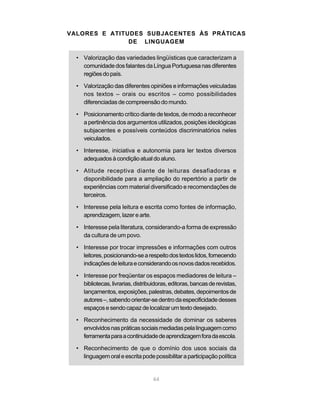 VALORES E ATITUDES SUBJACENTES ÀS PRÁTICAS 
DE LINGUAGEM 
• Valorização das variedades lingüísticas que caracterizam a 
comunidade dos falantes da Língua Portuguesa nas diferentes 
regiões do país. 
• Valorização das diferentes opiniões e informações veiculadas 
nos textos – orais ou escritos – como possibilidades 
diferenciadas de compreensão do mundo. 
• Posicionamento crítico diante de textos, de modo a reconhecer 
a pertinência dos argumentos utilizados, posições ideológicas 
subjacentes e possíveis conteúdos discriminatórios neles 
veiculados. 
• Interesse, iniciativa e autonomia para ler textos diversos 
adequados à condição atual do aluno. 
• Atitude receptiva diante de leituras desafiadoras e 
disponibilidade para a ampliação do repertório a partir de 
experiências com material diversificado e recomendações de 
terceiros. 
• Interesse pela leitura e escrita como fontes de informação, 
64 
aprendizagem, lazer e arte. 
• Interesse pela literatura, considerando-a forma de expressão 
da cultura de um povo. 
• Interesse por trocar impressões e informações com outros 
leitores, posicionando-se a respeito dos textos lidos, fornecendo 
indicações de leitura e considerando os novos dados recebidos. 
• Interesse por freqüentar os espaços mediadores de leitura – 
bibliotecas, livrarias, distribuidoras, editoras, bancas de revistas, 
lançamentos, exposições, palestras, debates, depoimentos de 
autores –, sabendo orientar-se dentro da especificidade desses 
espaços e sendo capaz de localizar um texto desejado. 
• Reconhecimento da necessidade de dominar os saberes 
envolvidos nas práticas sociais mediadas pela linguagem como 
ferramenta para a continuidade de aprendizagem fora da escola. 
• Reconhecimento de que o domínio dos usos sociais da 
linguagem oral e escrita pode possibilitar a participação política 
 