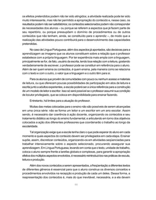 os efeitos pretendidos podem não ter sido atingidos; a atividade realizada pode ter sido 
muito interessante, mas não ter permitido a apropriação do conteúdo e, nesse caso, os 
resultados podem não ser satisfatórios; os conteúdos selecionados podem não corresponder 
às necessidades dos alunos – ou porque se referem a aspectos que já fazem parte de 
seu repertório, ou porque pressupõem o domínio de procedimentos ou de outros 
conteúdos que não tenham, ainda, se constituído para o aprendiz –, de modo que a 
realização das atividades pouco contribuirá para o desenvolvimento das capacidades 
pretendidas. 
No caso de Língua Portuguesa, além dos aspectos já apontados, são decisivas para a 
aprendizagem as imagens que os alunos constituem sobre a relação que o professor 
estabelece com a própria linguagem. Por ter experiência mais ampla com a linguagem, 
principalmente se for, de fato, usuário da escrita, tendo boa relação com a leitura, gostando 
verdadeiramente de escrever, o professor pode se constituir em referência para o aluno. 
Além de ser quem ensina os conteúdos, é quem ensina, pela maneira como se relaciona 
com o texto e com o outro, o valor que a linguagem e o outro têm para si. 
Para os alunos que provêm de comunidades com pouco ou nenhum acesso a materiais 
de leitura, ou que oferecem poucas possibilidades de participação em atos de leitura e 
escrita junto a adultos experientes, a escola poderá ser a única referência para a construção 
de um modelo de leitor e escritor. Isso só será possível se o professor assumir sua condição 
de locutor privilegiado, que se coloca em disponibilidade para ensinar fazendo. 
Entretanto, há limites para a atuação do professor. 
Muitas das metas colocadas para o ensino não são possíveis de serem alcançadas 
em uma única série: não se forma um leitor e um escritor em um ano escolar. Assim 
sendo, é necessário dar coerência à ação docente, organizando os conteúdos e seu 
tratamento didático ao longo do ensino fundamental, e articulando em torno dos objetivos 
colocados a ação dos diferentes professores que coordenarão o trabalho ao longo da 
escolaridade. 
Tal organização exige que a escola tenha claro o que pode esperar do aluno em cada 
momento e quais aspectos do conteúdo devem ser privilegiados em cada etapa. Ensinar 
supõe, assim, discretizar conteúdos, organizando-os em atividades seqüenciadas para 
trabalhar intensivamente sobre o aspecto selecionado, procurando assegurar sua 
aprendizagem. Em Língua Portuguesa, levando em conta que o texto, unidade de trabalho, 
coloca o aluno sempre frente a tarefas globais e complexas, para garantir a apropriação 
efetiva dos múltiplos aspectos envolvidos, é necessário reintroduzi-los nas práticas de escuta, 
leitura e produção. 
Além dos novos conteúdos a serem apresentados, a freqüentação a diferentes textos 
de diferentes gêneros é essencial para que o aluno construa os diversos conceitos e 
procedimentos envolvidos na recepção e produção de cada um deles. Dessa forma, a 
reapresentação dos conteúdos é, mais do que inevitável, necessária, e a ela devem 
66 
 