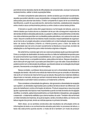 permitindo tomar decisões diante de dificuldades de compreensão, avançar na busca de 
esclarecimentos, validar no texto suposições feitas. 
Um leitor competente sabe selecionar, dentre os textos que circulam socialmente, 
aqueles que podem atender a suas necessidades, conseguindo estabelecer as estratégias 
adequadas para abordar tais textos. O leitor competente é capaz de ler as entrelinhas, 
identificando, a partir do que está escrito, elementos implícitos, estabelecendo relações 
entre o texto e seus conhecimentos prévios ou entre o texto e outros textos já lidos. 
O terceiro e quarto ciclos têm papel decisivo na formação de leitores, pois é no 
interior destes que muitos alunos ou desistem de ler por não conseguirem responder às 
demandas de leitura colocadas pela escola, ou passam a utilizar os procedimentos construídos 
nos ciclos anteriores para lidar com os desafios postos pela leitura, com autonomia cada vez 
maior. Assumir a tarefa de formar leitores impõe à escola a responsabilidade de organizar-se 
em torno de um projeto educativo comprometido com a intermediação da passagem do 
leitor de textos facilitados (infantis ou infanto-juvenis) para o leitor de textos de 
complexidade real, tal como circulam socialmente na literatura e nos jornais; do leitor de 
adaptações ou de fragmentos para o leitor de textos originais e integrais. 
De certa forma, é preciso agir como se o aluno já soubesse aquilo que deve aprender. 
Entre a condição de destinatário de textos escritos e a falta de habilidade temporária para 
ler autonomamente é que reside a possibilidade de, com a ajuda do professor e de outros 
leitores, desenvolver a competência leitora, pela prática de leitura. Nessas situações, o 
aluno deve pôr em jogo tudo o que sabe para descobrir o que não sabe. Essa atividade só 
poderá ocorrer com a intervenção do professor, que deverá colocar-se na situação de principal 
parceiro, favorecendo a circulação de informações. 
Nessa condição, o professor deve preocupar-se com a diversidade das práticas de 
recepção dos textos: não se lê uma notícia da mesma forma que se consulta um dicionário; 
não se lê um romance da mesma forma que se estuda. Boa parte dos materiais didáticos 
disponíveis no mercado, ainda que venham incluindo textos de diversos gêneros, ignoram 
a diversidade e submetem todos os textos a um tratamento uniforme. 
Para considerar a diversidade dos gêneros, não ignorando a diversidade de recepção 
que supõem, as atividades organizadas para a prática de leitura devem se diferenciar, sob 
pena de trabalharem contra a formação de leitores. Produzir esquemas e resumos pode 
ajudar a apreensão dos tópicos mais importantes quando se trata de textos de divulgação 
científica; no entanto, aplicar tal procedimento a um texto literário é desastroso, pois apagaria 
o essencial – o tratamento estilístico que o tema recebeu do autor. Também não se formará 
um leitor de textos de imprensa, do qual se espera, senão uma leitura diária, ao menos uma 
leitura regular dos jornais, lendo-se notícias apenas no primeiro bimestre. 
Além disso, se os sentidos construídos são resultados da articulação entre as 
informações do texto e os conhecimentos ativados pelo leitor no processo de leitura, o 
texto não está pronto quando escrito: o modo de ler é também um modo de produzir 
70 
 