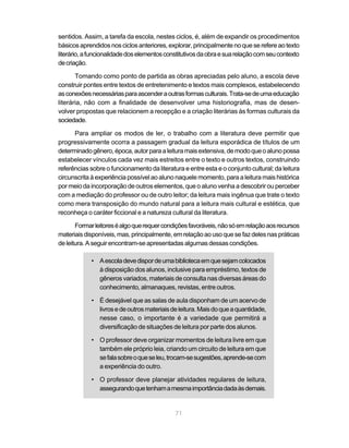 sentidos. Assim, a tarefa da escola, nestes ciclos, é, além de expandir os procedimentos 
básicos aprendidos nos ciclos anteriores, explorar, principalmente no que se refere ao texto 
literário, a funcionalidade dos elementos constitutivos da obra e sua relação com seu contexto 
de criação. 
Tomando como ponto de partida as obras apreciadas pelo aluno, a escola deve 
construir pontes entre textos de entretenimento e textos mais complexos, estabelecendo 
as conexões necessárias para ascender a outras formas culturais. Trata-se de uma educação 
literária, não com a finalidade de desenvolver uma historiografia, mas de desen-volver 
propostas que relacionem a recepção e a criação literárias às formas culturais da 
71 
sociedade. 
Para ampliar os modos de ler, o trabalho com a literatura deve permitir que 
progressivamente ocorra a passagem gradual da leitura esporádica de títulos de um 
determinado gênero, época, autor para a leitura mais extensiva, de modo que o aluno possa 
estabelecer vínculos cada vez mais estreitos entre o texto e outros textos, construindo 
referências sobre o funcionamento da literatura e entre esta e o conjunto cultural; da leitura 
circunscrita à experiência possível ao aluno naquele momento, para a leitura mais histórica 
por meio da incorporação de outros elementos, que o aluno venha a descobrir ou perceber 
com a mediação do professor ou de outro leitor; da leitura mais ingênua que trate o texto 
como mera transposição do mundo natural para a leitura mais cultural e estética, que 
reconheça o caráter ficcional e a natureza cultural da literatura. 
Formar leitores é algo que requer condições favoráveis, não só em relação aos recursos 
materiais disponíveis, mas, principalmente, em relação ao uso que se faz deles nas práticas 
de leitura. A seguir encontram-se apresentadas algumas dessas condições. 
• A escola deve dispor de uma biblioteca em que sejam colocados 
à disposição dos alunos, inclusive para empréstimo, textos de 
gêneros variados, materiais de consulta nas diversas áreas do 
conhecimento, almanaques, revistas, entre outros. 
• É desejável que as salas de aula disponham de um acervo de 
livros e de outros materiais de leitura. Mais do que a quantidade, 
nesse caso, o importante é a variedade que permitirá a 
diversificação de situações de leitura por parte dos alunos. 
• O professor deve organizar momentos de leitura livre em que 
também ele próprio leia, criando um circuito de leitura em que 
se fala sobre o que se leu, trocam-se sugestões, aprende-se com 
a experiência do outro. 
• O professor deve planejar atividades regulares de leitura, 
assegurando que tenham a mesma importância dada às demais. 
 