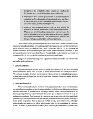 Ler por si só já é um trabalho, não é preciso que a cada texto 
lido se siga um conjunto de tarefas a serem realizadas. 
• O professor deve permitir que também os alunos escolham 
suas leituras. Fora da escola, os leitores escolhem o que lêem. 
É preciso trabalhar o componente livre da leitura, caso contrário, 
ao sair da escola, os livros ficarão para trás. 
• A escola deve organizar-se em torno de uma política de 
formação de leitores, envolvendo toda a comunidade escolar. 
Mais do que a mobilização para aquisição e preservação do 
acervo, é fundamental um projeto coerente de todo o trabalho 
escolar em torno da leitura. Todo professor, não apenas o de 
Língua Portuguesa, é também professor de leitura. 
Levando em conta o grau de independência do aluno para a tarefa, o professor pode 
selecionar situações didáticas adequadas que permitam ao aluno, ora exercitar-se na leitura 
de tipos de texto para os quais já tenha construído uma competência, ora empenhar-se no 
desenvolvimento de novas estratégias para poder ler textos menos familiares, o que 
demandará maior interferência do professor. Tais atividades podem ocorrer com maior ou 
menor freqüência, em função dos objetivos de ensino-aprendizagem. 
A seguir são apresentadas algumas sugestões didáticas orientadas especificamente 
72 
para a formação de leitores. 
• Leitura autônoma 
A leitura autônoma envolve a oportunidade de o aluno poder ler, de preferência 
silenciosamente, textos para os quais já tenha desenvolvido uma certa proficiência. 
Vivenciando situações de leitura com crescente independência da mediação do professor, 
o aluno aumenta a confiança que tem em si como leitor, encorajando-se para aceitar desafios 
mais complexos. 
• Leitura colaborativa 
A leitura colaborativa é uma atividade em que o professor lê um texto com a classe e, 
durante a leitura, questiona os alunos sobre os índices lingüísticos que dão sustentação aos 
sentidos atribuídos. É uma excelente estratégia didática para o trabalho de formação de 
leitores, principalmente para o tratamento dos textos que se distanciem muito do nível de 
autonomia dos alunos. É particularmente importante que os alunos envolvidos na atividade 
possam explicitar os procedimentos que utilizam para atribuir sentido ao texto: como e por 
quais pistas lingüísticas lhes foi possível realizar tais ou quais inferências, antecipar 
determinados acontecimentos, validar antecipações feitas etc. A possibilidade de interrogar 
o texto, a diferenciação entre realidade e ficção, a identificação de elementos que veiculem 
 