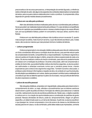 preconceitos e de recursos persuasivos, a interpretação de sentido figurado, a inferência 
sobre a intenção do autor, são alguns dos aspectos dos conteúdos relacionados à compreensão 
de textos, para os quais a leitura colaborativa tem muito a contribuir. A compreensão crítica 
depende em grande medida desses procedimentos. 
73 
• Leitura em voz alta pelo professor 
Além das atividades de leitura realizadas pelos alunos e coordenadas pelo professor, 
há as que podem ser realizadas basicamente pelo professor. É o caso da leitura compartilhada 
de livros em capítulos que possibilita ao aluno o acesso a textos longos (e às vezes difíceis) 
que, por sua qualidade e beleza, podem vir a encantá-lo, mas que, talvez, sozinho não o 
fizesse. 
A leitura em voz alta feita pelo professor não é prática comum na escola. E, quanto 
mais avançam as séries, mais incomum se torna, o que não deveria acontecer, pois, muitas 
vezes, são os alunos maiores que mais precisam de bons modelos de leitores. 
• Leitura programada 
A leitura programada é uma situação didática adequada para discutir coletivamente 
um título considerado difícil para a condição atual dos alunos, pois permite reduzir parte 
da complexidade da tarefa, compartilhando a responsabilidade. O professor segmenta a 
obra em partes em função de algum critério, propondo a leitura seqüenciada de cada uma 
delas. Os alunos realizam a leitura do trecho combinado, para discuti-lo posteriormente 
em classe com a mediação do professor. Durante a discussão, além da compreensão e 
análise do trecho lido, que poderá facilitar a leitura dos trechos seguintes, os alunos podem 
ser estimulados a antecipar eventuais rumos que a narrativa possa tomar, criando 
expectativas para a leitura dos segmentos seguintes. Também durante a discussão, o 
professor pode introduzir informações a respeito da obra, do contexto em que foi produzida, 
da articulação que estabelece com outras, dados que possam contribuir para a realização de 
uma leitura que não se detenha apenas no plano do enunciado, mas que articule elementos 
do plano expressivo e estético. 
• Leitura de escolha pessoal 
São situações didáticas, propostas com regularidade, adequadas para desenvolver o 
comportamento do leitor, ou seja, atitudes e procedimentos que os leitores assíduos 
desenvolvem a partir da prática de leitura: formação de critérios para selecionar o material 
a ser lido, rastreamento da obra de escritores preferidos etc. Neste caso, o objetivo explícito 
é a leitura em si, é a criação de oportunidades para a constituição de padrões de gosto 
pessoal. Nessas atividades de leitura, pode-se, temporariamente, eleger um gênero 
específico, um determinado autor ou um tema de interesse. A partir daí, os alunos escolhem 
o que desejam ler, tomam emprestado o livro (do acervo de classe ou da biblioteca da 
escola) para ler em casa e, no dia combinado, parte deles relata suas impressões, comenta 
 