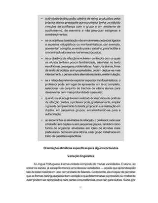 • a atividade de discussão coletiva de textos produzidos pelos 
próprios alunos pressupõe que o professor tenha constituído 
vínculos de confiança com o grupo e um ambiente de 
acolhimento, de maneira a não provocar estigmas e 
constrangimentos; 
• se os objetivos da refacção não envolverem conteúdos ligados 
a aspectos ortográficos ou morfossintáticos, por exemplo, 
apresentar, corrigida, a versão para o trabalho, para facilitar a 
concentração dos alunos nos temas propostos; 
• se os objetivos da refacção envolverem conteúdos com os quais 
os alunos tenham pouca familiaridade, assinalar no texto 
escolhido as passagens problemáticas. Assim, os alunos, livres 
da tarefa de localizar as impropriedades, podem dedicar-se mais 
intensamente a pensar sobre alternativas para sua reformulação; 
• se a refacção pretende explorar aspectos morfossintáticos, o 
professor pode, em lugar de apresentar um texto completo, 
selecionar um conjunto de trechos de vários alunos para 
desenvolver com mais profundidade o assunto; 
• quando os alunos já tiverem realizado bom número de práticas 
de refacção coletiva, o professor pode, gradativamente, ampliar 
o grau de complexidade da tarefa, propondo sua realização em 
duplas, em pequenos grupos, encaminhando-se para a 
autocorreção; 
• ao encaminhar as atividades de refacção, o professor pode usar 
o trabalho em duplas ou em pequenos grupos, também como 
forma de organizar atividades em torno de dúvidas mais 
particulares: como em uma oficina, cada grupo trabalharia em 
torno de questões específicas. 
Orientações didáticas específicas para alguns conteúdos 
Variação lingüística 
A Língua Portuguesa é uma unidade composta de muitas variedades. O aluno, ao 
entrar na escola, já sabe pelo menos uma dessas variedades — aquela que aprendeu pelo 
fato de estar inserido em uma comunidade de falantes. Certamente, ele é capaz de perceber 
que as formas da língua apresentam variação e que determinadas expressões ou modos de 
dizer podem ser apropriados para certas circunstâncias, mas não para outras. Sabe, por 
81 
 