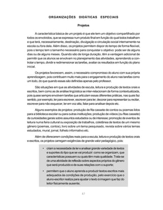 ORGANIZAÇÕES DIDÁTICAS ESPECIAIS 
Projetos 
A característica básica de um projeto é que ele tem um objetivo compartilhado por 
todos os envolvidos, que se expressa num produto final em função do qual todos trabalham 
e que terá, necessariamente, destinação, divulgação e circulação social internamente na 
escola ou fora dela. Além disso, os projetos permitem dispor do tempo de forma flexível, 
pois o tempo tem o tamanho necessário para conquistar o objetivo: pode ser de alguns 
dias ou de alguns meses. Quando são de longa duração, têm a vantagem adicional de 
permitir que os alunos se envolvam no planejamento das atividades, aprendendo a con-trolar 
o tempo, dividir e redimensionar as tarefas, avaliar os resultados em função do plano 
87 
inicial. 
Os projetos favorecem, assim, o necessário compromisso do aluno com sua própria 
aprendizagem, pois contribuem muito mais para o engajamento do aluno nas tarefas como 
um todo, do que quando essas são definidas apenas pelo professor. 
São situações em que as atividades de escuta, leitura e produção de textos orais e 
escritos, bem como as de análise lingüística se inter-relacionam de forma contextualizada, 
pois quase sempre envolvem tarefas que articulam essas diferentes práticas, nas quais faz 
sentido, por exemplo, ler para escrever, escrever para ler, decorar para representar ou recitar, 
escrever para não esquecer, ler em voz alta, falar para analisar depois etc. 
Alguns exemplos de projetos: produção de fita cassete de contos ou poemas lidos 
para a biblioteca escolar ou para outras instituições; produção de vídeos (ou fitas cassete) 
de curiosidades gerais sobre assuntos estudados ou de interesse; promoção de eventos de 
leitura numa feira cultural ou exposição de trabalhos, coletânea de textos de um mesmo 
gênero (poemas, contos), livro sobre um tema pesquisado, revista sobre vários temas 
estudados, mural, jornal, folheto informativo etc. 
Além de oferecerem condições reais para a escuta, leitura e produção de textos orais 
e escritos, os projetos carregam exigências de grande valor pedagógico, pois: 
• criam a necessidade de ler e analisar grande variedade de textos 
e suportes do tipo que se vai produzir: como se organizam, que 
características possuem ou quais têm mais qualidade. Trata-se 
de uma atividade de reflexão sobre aspectos próprios do gênero 
que será produzido e de suas relações com o suporte; 
• permitem que o aluno aprenda a produzir textos escritos mais 
adequados às condições de produção, pelo exercício que o 
aluno-escritor realiza para ajustar o texto à imagem que faz do 
leitor fisicamente ausente; 
 