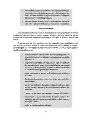 • colocam de maneira mais acentuada a necessidade de refacção 
e de cuidado com o trabalho, pois, quando há leitores de fato 
para a escrita dos alunos, a legibilidade passa a ser objetivo 
deles também, e não só do professor; 
• permitem interseção entre conteúdos de diferentes áreas e/ou 
entre estes e o tratamento dos temas transversais nessas áreas. 
Módulos didáticos 
Módulos didáticos são seqüências de atividades e exercícios, organizados de maneira 
gradual para permitir que os alunos possam, progressivamente, apropriar-se das 
características discursivas e lingüísticas dos gêneros estudados, ao produzir seus próprios 
textos. 
O planejamento dos módulos didáticos parte do diagnóstico das capacidades iniciais 
dos alunos, permitindo identificar quais instrumentos de ensino podem promover a 
aprendizagem e a superação dos problemas apresentados. Assim, a organização de 
seqüências didáticas exige: 
• elaborar atividades sobre aspectos discursivos e lingüísticos do 
gênero priorizado, em função das necessidades apresentadas 
pelos alunos; 
• programar as atividades em módulos que explorem cada um 
dos aspectos do conteúdo a serem trabalhados, procurando 
reduzir parte de sua complexidade a cada fase, considerando 
as possibilidades de aprendizagem dos alunos; 
• deixar claro para os alunos as finalidades das atividades 
88 
propostas; 
• distribuir as atividades de ensino num tempo que possibilite a 
aprendizagem; 
• planejar atividades em duplas ou em pequenos grupos, para 
permitir que a troca entre os alunos facilite a apropriação dos 
conteúdos; 
• interagir com os alunos para ajudá-los a superar dificuldades; 
• elaborar com os alunos instrumentos de registro e síntese dos 
conteúdos aprendidos, que se constituirão em referências para 
produções futuras; 
• avaliar as transformações produzidas. 
 