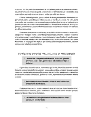 outro, não. Por isso, além de necessitarem de indicadores precisos, os critérios de avaliação 
devem ser tomados em seu conjunto, considerados de forma contextual e analisados à luz 
dos objetivos que realmente orientaram o ensino oferecido aos alunos. 
É nesse contexto, portanto, que os critérios de avaliação devem ser compreendidos: 
por um lado, como aprendizagens indispensáveis ao final de um período. Por outro, como 
referências que permitem – se comparados aos objetivos do ensino e ao conhecimento 
prévio com que o aluno iniciou a aprendizagem – a análise de seus avanços ao longo do 
processo, considerando que as manifestações desses avanços não são lineares, nem idênticas, 
em diferentes sujeitos. 
Finalmente, é necessário considerar que os critérios indicados neste documento são 
adequados e úteis para avaliar a aprendizagem de alunos submetidos a práticas educativas 
orientadas pelos princípios teóricos e metodológicos aqui especificados. A adoção destes 
critérios pressupõe a adoção também dos objetivos propostos nos Parâmetros Curriculares 
Nacionais e, às adaptações dos objetivos que cada equipe escolar julgar necessárias, precisam 
corresponder adaptações dos critérios. 
DEFINIÇÃO DE CRITÉRIOS PARA AVALIAÇÃO DA APRENDIZAGEM 
• Demonstrar compreensão de textos orais, nos gêneros 
previstos para o ciclo, por meio de retomada dos tópicos 
do texto. 
Espera-se que o aluno realize, oralmente ou por escrito, retomadas de textos ouvidos 
(resumo, por exemplo), de forma que sejam preservadas as idéias principais. Nesse processo, 
devem ser considerados possíveis efeitos de sentido produzidos por elementos não-verbais 
e que sejam utilizados como apoio, quando for o caso, registros escritos realizados durante 
a escuta. 
• Atribuir sentido a textos orais e escritos, posicionando-se 
95 
criticamente diante deles. 
Espera-se que o aluno, a partir da identificação do ponto de vista que determina o 
tratamento dado ao conteúdo, possa confrontar o texto lido com outros textos e opiniões, 
posicionando-se criticamente diante dele. 
• Ler de maneira independente textos com os quais tenha 
construído familiaridade. 
 