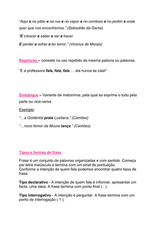 “Aqui e no pátio e na rua e no vapor e no comboio e no jardim e onde
quer que nos encontremos.” (Sebastião da Gama)

“E crescer e saber e ser e haver

E perder e sofrer e ter terror.” (Vinicius de Morais)



Repetição – consiste no uso repetido da mesma palavra ou palavras.

“E a professora fala, fala, fala … ela nunca se cala!”




Sinédoque – Variante de metonímia, pela qual se exprime o todo pela
parte ou vice-versa.

Exemplo:

“…a Ocidental praia Lusitana.” (Camões)

“…novo temor da Moura lança.” (Camões)




Tipos e formas de frase

Frase é um conjunto de palavras organizadas e com sentido. Começa
por letra maiúscula e termina com um sinal de pontuação.
Conforme a intenção de quem fala podemos encontrar quatro tipos de
frase:

Tipo declarativo - A intenção de quem fala é informar, apresentar um
facto, uma ideia. A frase termina com ponto final ( . ).

Tipo interrogativo - A intenção é perguntar. A frase termina com um
ponto de interrogação ( ? ).
 