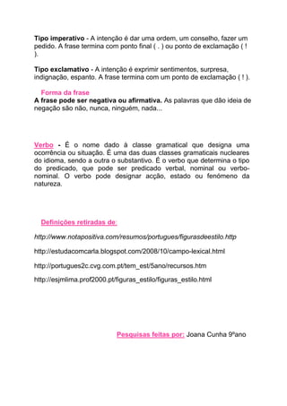 Tipo imperativo - A intenção é dar uma ordem, um conselho, fazer um
pedido. A frase termina com ponto final ( . ) ou ponto de exclamação ( !
).

Tipo exclamativo - A intenção é exprimir sentimentos, surpresa,
indignação, espanto. A frase termina com um ponto de exclamação ( ! ).

  Forma da frase
A frase pode ser negativa ou afirmativa. As palavras que dão ideia de
negação são não, nunca, ninguém, nada...




Verbo - É o nome dado à classe gramatical que designa uma
ocorrência ou situação. É uma das duas classes gramaticais nucleares
do idioma, sendo a outra o substantivo. É o verbo que determina o tipo
do predicado, que pode ser predicado verbal, nominal ou verbo-
nominal. O verbo pode designar acção, estado ou fenómeno da
natureza.




  Definições retiradas de:

http://www.notapositiva.com/resumos/portugues/figurasdeestilo.http

http://estudacomcarla.blogspot.com/2008/10/campo-lexical.html

http://portugues2c.cvg.com.pt/tem_est/5ano/recursos.htm

http://esjmlima.prof2000.pt/figuras_estilo/figuras_estilo.html




                            Pesquisas feitas por: Joana Cunha 9ºano
 