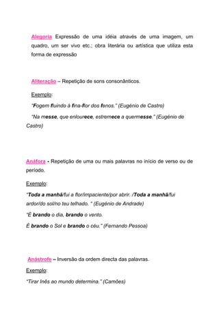Alegoria Expressão de uma idéia através de uma imagem, um
  quadro, um ser vivo etc.; obra literária ou artística que utiliza esta
  forma de expressão




  Aliteração – Repetição de sons consonânticos.

  Exemplo:

  “Fogem fluindo à fina-flor dos fenos.” (Eugénio de Castro)

  “Na messe, que enlourece, estremece a quermesse.” (Eugénio de
Castro)




Anáfora - Repetição de uma ou mais palavras no início de verso ou de
período.

Exemplo:

“Toda a manhã/fui a flor/impaciente/por abrir. /Toda a manhã/fui
ardor/do sol/no teu telhado. “ (Eugénio de Andrade)

“É brando o dia, brando o vento.

É brando o Sol e brando o céu.” (Fernando Pessoa)




Anástrofe – Inversão da ordem directa das palavras.

Exemplo:

“Tirar Inês ao mundo determina.” (Camões)
 