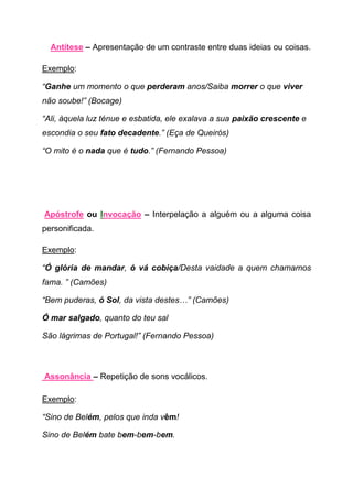 Antítese – Apresentação de um contraste entre duas ideias ou coisas.

Exemplo:

“Ganhe um momento o que perderam anos/Saiba morrer o que viver
não soube!” (Bocage)

“Ali, àquela luz ténue e esbatida, ele exalava a sua paixão crescente e
escondia o seu fato decadente.” (Eça de Queirós)

“O mito é o nada que é tudo.” (Fernando Pessoa)




Apóstrofe ou Invocação – Interpelação a alguém ou a alguma coisa
personificada.

Exemplo:

“Ó glória de mandar, ó vá cobiça/Desta vaidade a quem chamamos
fama. ” (Camões)

“Bem puderas, ó Sol, da vista destes…” (Camões)

Ó mar salgado, quanto do teu sal

São lágrimas de Portugal!” (Fernando Pessoa)



Assonância – Repetição de sons vocálicos.

Exemplo:

“Sino de Belém, pelos que inda vêm!

Sino de Belém bate bem-bem-bem.
 