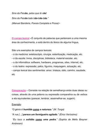 Sino da Paixão, pelos que lá vão!

Sino da Paixão bate bão-bão-bão.”

(Manuel Bandeira, Poesia Completa e Prosa)~




O campo lexical - É conjunto de palavras que pertencem a uma mesma
área de conhecimento, e está dentro do léxico de alguma língua.


São uns exemplos de campos lexicais:
- o da medicina: estetoscópio, cirurgia, esterilização, medicação, etc.
- o da escola: livros, disciplinas, biblioteca, material escolar, etc.
- o da informática: software, hardware, programas, sites, internet, etc.
- o do teatro: expressão, palco, figurino, maquiagem, actuação, etc.
- campo lexical dos sentimentos: amor, tristeza, ódio, carinho, saudade,
etc




Comparação – Consiste na relação de semelhança entre duas ideias ou
coisas, através de uma palavra ou expressão comparativa ou de verbos
a ela equivalentes (parecer, lembrar, assemelhar-se, sugerir).

Exemplo:

“O génio é humilde como a natureza.” (M. Torga)

“A rua […] parece um formigueiro agitado.” (Érico Veríssimo)

“Eu toco a solidão como uma pedra.” (Sophia de Mello Breyner
Andresen)
 