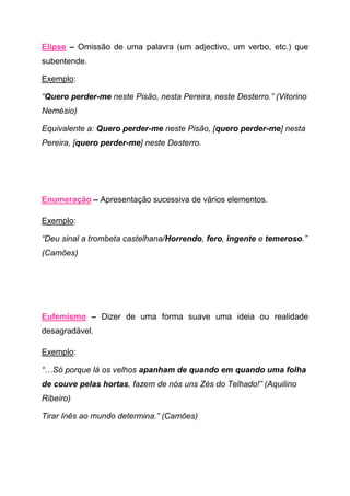 Elipse – Omissão de uma palavra (um adjectivo, um verbo, etc.) que
subentende.

Exemplo:

“Quero perder-me neste Pisão, nesta Pereira, neste Desterro.” (Vitorino
Nemésio)

Equivalente a: Quero perder-me neste Pisão, [quero perder-me] nesta
Pereira, [quero perder-me] neste Desterro.




Enumeração – Apresentação sucessiva de vários elementos.

Exemplo:

“Deu sinal a trombeta castelhana/Horrendo, fero, ingente e temeroso.”
(Camões)




Eufemismo – Dizer de uma forma suave uma ideia ou realidade
desagradável.

Exemplo:

“…Só porque lá os velhos apanham de quando em quando uma folha
de couve pelas hortas, fazem de nós uns Zés do Telhado!” (Aquilino
Ribeiro)

Tirar Inês ao mundo determina.” (Camões)
 