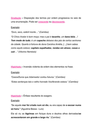 Gradação – Disposição dos termos por ordem progressiva no seio de
uma enumeração. Pode ser crescente ou decrescente.

Exemplo:

“Duro, seco, estéril monte…” (Camões)

”O Chico Avelar é bom moço; mas o pai é tacanho, um bana bóia…!
Tem medo de tudo; é um capacho debaixo dos pés de certos senhores
da cidade. Quanto á fortuna de dona Carolina Amélia, […] bem sabes
como aquilo estava: capitais espalhados, rendas em atraso, casas a
cair…” (Vitorino Nemésio)




Hipérbato – Inversão violenta da ordem dos elementos na frase.

Exemplo:

“Casos/Duros que Adamastor contou futuros.” (Camões)

“Estas sentenças tais o velho honrado Vociferando estava.” (Camões)




Hipérbole – Ênfase resultante do exagero.

Exemplo:

“Se aquele mar foi criado num só dia, eu era capaz de o escoar numa
só hora.” (Agustina Bessa - Luís)

Ela só viu as lágrimas em fio/que duns e doutros olhos derivadas/se
acrescentaram em grande e largo rio.” (Camões)
 