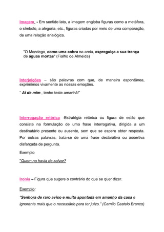 Imagem - Em sentido lato, a imagem engloba figuras como a metáfora,
o símbolo, a alegoria, etc., figuras criadas por meio de uma comparação,
de uma relação analógica.



  "O Mondego, como uma cobra na areia, espreguiça a sua trança
  de águas mortas" (Fialho de Almeida)




Interjeições – são palavras com que, de maneira espontânea,
exprimimos vivamente as nossas emoções.

“ Ai de mim , tenho teste amanhã!”




Interrogação retórica -Estratégia retórica ou figura de estilo que
consiste na formulação de uma frase interrogativa, dirigida a um
destinatário presente ou ausente, sem que se espere obter resposta.
Por outras palavras, trata-se de uma frase declarativa ou assertiva
disfarçada de pergunta.

Exemplo

"Quem no havia de salvar?



Ironia – Figura que sugere o contrário do que se quer dizer.

Exemplo:

“Senhora de raro aviso e muito apontada em amanho da casa e
ignorante mais que o necessário para ter juízo.” (Camilo Castelo Branco)
 