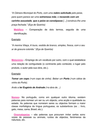 “A Câmara Municipal do Porto, com uma nobre solicitude pelo peixe,
para quem parece ser uma extremosa mãe, e receando com um
carinho assustado, que o peixe se constipasse […] construiu-lhe uma
praça fechada.” (Eça de Queirós)

  Metáfora    –    Comparação     de     dois   termos,   seguida   de   uma
  identificação.

Exemplo:

“A menina Vilaça, A loura, vestida de branco, simples, fresca, com o seu
ar de gravura colorida.” (Eça de Queirós)



Metonímia – Emprego de um vocábulo por outro, com o qual estabelece
uma relação de contiguidade (o continente pelo conteúdo; o lugar pelo
produto, o autor pela sua obra, etc.).

Exemplo:

Tomar um copo (=um copo de vinho). Beber um Porto (=um cálice de
vinho do Porto).

Ando a ler Eugénio de Andrade (=a obra de…)



Nomes- No português, como em qualquer outro idioma, existem
palavras para nomear um ser ou um objecto, uma acção e qualidade ou
estado. As palavras que nomeiam seres ou objectos formam a maior
classe morfológica da língua portuguesa, os substantivos (ex .: livro,
gato, mesa, cama, Brasil, etc.).

  Onomatopeias – são palavras que procuram imitar certos sons:
vozes de pessoas ou animais, ruídos de objectos, fenómenos da
natureza, etc.
 