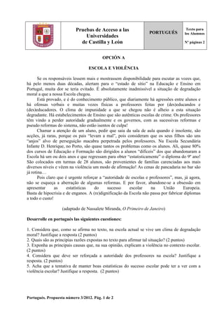 Portugués. Propuesta número 3/2012. Pág. 1 de 2
Pruebas de Acceso a las
Universidades
de Castilla y León
PORTUGUÉS
Texto para
los Alumnos
Nº páginas 2
OPCIÓN A
ESCOLA E VIOLÊNCIA
Se os responsáveis lessem mais e mostrassem disponibilidade para escutar as vozes que,
há pelo menos duas décadas, alertam para o “estado de sítio” na Educação e Ensino em
Portugal, muita dor se teria evitado. É absolutamente inadmissível a situação de degradação
moral a que a nossa Escola chegou.
Está provado, e é do conhecimento público, que diariamente há agressões entre alunos e
há ofensas verbais e muitas vezes físicas a professores feitas por (des)educandos e
(des)educadores. O clima de impunidade a que se chegou não é alheio a esta situação
degradante. Há estabelecimentos de Ensino que são autênticas escolas de crime. Os professores
têm vindo a perder autoridade gradualmente e os governos, com as sucessivas reformas e
pseudo reformas do sistema, não estão isentos de culpa!
Chamar a atenção de um aluno, pedir que saia da sala de aula quando é insolente, são
acções, já raras, porque os pais “levam a mal”, pois consideram que os seus filhos são uns
“anjos” alvo de perseguição macabra perpetrada pelos professores. Na Escola Secundária
Infante D. Henrique, no Porto, são quase tantos os problemas como os alunos. Ali, quase 80%
dos cursos de Educação e Formação são dirigidos a alunos “difíceis” dos que abandonaram a
Escola há um ou dois anos e que regressam para obter “estatisticamente” o diploma do 9º ano!
São colocados em turmas de 28 alunos, são provenientes de famílias carenciadas aos mais
diversos níveis e vêem na violência um modo de afirmação! As cenas de pancadaria no bar são
já rotina…
Pois claro que é urgente reforçar a “autoridade de escolas e professores”, mas, já agora,
não se esqueça a aberração de algumas reformas. E por favor, abandone-se a obsessão em
apresentar as estatísticas do sucesso escolar na União Europeia.
Basta de hipocrisia e de enganos. A (re)dignificação da Escola não passa por fabricar diplomas
a todo o custo!
(adaptado de Nassalete Miranda, O Primeiro de Janeiro)
Desarrolle en portugués las siguientes cuestiones:
1. Considera que, como se afirma no texto, na escola actual se vive um clima de degradação
moral? Justifique a resposta (2 puntos)
2. Quais são as principias razões expostas no texto para afirmar tal situação? (2 puntos)
3. Exponha as principais causas que, na sua opinião, explicam a violência no contexto escolar.
(2 puntos)
4. Considera que deve ser reforçada a autoridade dos professores na escola? Justifique a
resposta. (2 puntos)
5. Acha que a tentativa de manter boas estatísticas do sucesso escolar pode ter a ver com a
violência escolar? Justifique a resposta. (2 puntos)
 