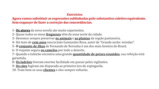 Exercícios
Agora vamos substituir as expressões sublinhadas pelo substantivo coletivo equivalente.
Sem esqueçer de fazer a correção das concordâncias.
1- Os atores da nova novela são muito experientes.
2- Quase todos os meus fregueses vêm da zona norte da cidade.
3- Devemos sempre preservar os animais e as plantas da região pantaneira.
4- Há mais de cem anos nascia João Guimarães Rosa, autor de “Grande serão: veredas”.
5- O conjunto de ilhas de Fernando de Noronha é um dos mais bonitos do Brasil.
6- O viajante seguiu os camelos por todo o deserto.
7- Quando o tubarão encontra uma grande quantidade de peixes reunidos, sua refeição está
garantida.
8- Os ladrões tiveram enorme facilidade em passar pelos vigilantes.
9- Os cães fugiram em disparada ao primeiro tiro de espingarda.
10. Trate bem os seus clientes e eles sempre voltarão.
 