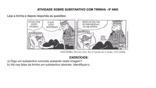 ATIVIDADE SOBRE SUBSTANTIVO COM TIRINHA - 6º ANO
Leia a tirinha e depois responda as questões:
EXERCÍCIOS:
a) Diga um substantivo concreto presente nesta imagem?
b) Há nas falas da tirinha um substantivo abstrato. Identifique-o.
 