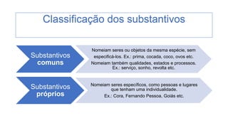 Substantivos
comuns
Nomeiam seres ou objetos da mesma espécie, sem
especificá-los. Ex.: prima, cocada, coco, ovos etc.
Nomeiam também qualidades, estados e processos.
Ex.: serviço, sonho, revolta etc.
Substantivos
próprios
Nomeiam seres específicos, como pessoas e lugares
que tenham uma individualidade.
Ex.: Cora, Fernando Pessoa, Goiás etc.
Classificação dos substantivos
 