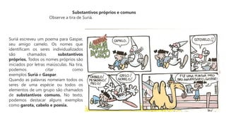 Substantivos próprios e comuns
Observe a tira de Suriá.
Suriá escreveu um poema para Gaspar,
seu amigo camelo. Os nomes que
identificam os seres individualizados
são chamados substantivos
próprios. Todos os nomes próprios são
iniciados por letras maiúsculas. Na tira,
podemos citar como
exemplos Suriá e Gaspar.
Quando as palavras nomeiam todos os
seres de uma espécie ou todos os
elementos de um grupo são chamados
de substantivos comuns. No texto,
podemos destacar alguns exemplos
como garota, cabelo e poesia.
 