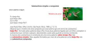 Substantivos simples e compostos
Leia o poema a seguir.
Mistério de amor
É o beija-flor
que beija a flor
ou é a flor
que beija o beija-flor?
Jose Paulo Paes. Olha o bicho. São Paulo: Ática, 1989. p. 12-13.
Observe que o mistério de amor proposto por esse poema gira em torno do substantivo
beija-flor, formado pelas palavras beija e flor. Essas duas palavras ligadas por um hífen, compõem o
substantivo que nomeia o pássaro, descrevendo a ação pela qual ele se tornou conhecido.
A maioria dos substantivos é constituída de uma única palavra: sabiá, tempo, flor. São
os substantivos simples. Mas, aqueles formados por mais de uma palavras como beija-flor são
os substantivos compostos.
 