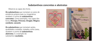 Substantivos concretos e abstratos
Observe as capas dos livros.
Os substantivos que nomeiam os seres de
existência própria reais ou imaginários
recebem o nome de substantivos
concretos. Como exemplos, nas capas dos
livros, Príncipe, Princesa, Dragão, Mágico,
comboio, caracóis.
Os substantivos que nomeiam ações,
qualidades e estados, tratados como seres,
recebem o nome de substantivos
abstratos. É o exemplo do
substantivo saudades.
 