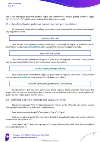 9
isto é, sem interrupção dos lábios, dentes e língua. Isso é comprovado, porque, quando falamos as vogais
“a”, “e”, “i”, “o” e “u”, não fechamos totalmente os lábios, por exemplo.
1.1 – classificação das palavras quanto ao número de sílabas
Dizemos que a vogal é a base da sílaba, isto é, sempre que pronunciamos uma sílaba, há uma vogal.
Veja as palavras abaixo:
mar, som, bom, sal
Cada palavra acima apresenta somente uma vogal, a qual está em negrito e sublinhada. Assim,
dizemos que são palavras monossilábicas, isto é, apresentam apenas uma vogal, uma sílaba.
capa, ágil, pele, calças
Cada palavra acima apresenta duas vogais, as quais estão em negrito e sublinhadas. Assim, dizemos
que são palavras dissilábicas, isto é, apresentam duas vogais, duas sílabas.
recado, planalto, córrego, trânsito
Cada palavra acima apresenta três vogais, as quais estão em negrito e sublinhadas. Assim, dizemos
que são palavras trissilábicas, isto é, apresentam três vogais, três sílabas.
recatada, começando, juntamente, transatlântico
As três primeiras palavras acima apresentam quatro vogais, a última apresenta cinco vogais. Tais
vogais estão em negrito e sublinhadas. Assim, dizemos que são palavras polissilábicas, isto é, apresentam
quatro ou mais vogais, quatro ou mais sílabas.
1.2 – o timbre aberto e fechado das vogais “e” e “o”
Basicamente as vogais “e” e “o” podem apresentar timbres aberto e fechado, pois abrimos mais os
lábios para pronunciá-las ou os fechamos, respectivamente.
Note isso comparando a vogal “e” das palavras “perto” e “pera”.
Note que, na palavra “perto” (“Eu moro perto de você.”), a vogal sublinhada é aberta, isto é, abrimos
mais os lábios para pronunciá-la.
Já na palavra “pera” (“Comi uma pera agora.”), a vogal sublinhada é fechada, isto é, abrimos os lábios
menos para pronunciá-la.
Décio Terror Filho
Aula 00
Português p/ TJ-RJ (Com Videoaulas) - Pós-Edital
www.estrategiaconcursos.com.br
0
00000000000 - DEMO
 