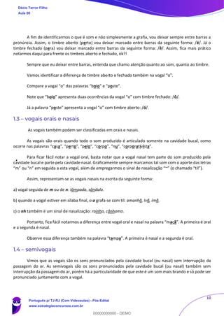 10
A fim de identificarmos o que é som e não simplesmente a grafia, vou deixar sempre entre barras a
pronúncia. Assim, o timbre aberto (perto) vou deixar marcado entre barras da seguinte forma: /é/. Já o
timbre fechado (pera) vou deixar marcado entre barras da seguinte forma: /ê/. Assim, fica mais prático
notarmos daqui para frente os timbres aberto e fechado, ok?!
Sempre que eu deixar entre barras, entenda que chamo atenção quanto ao som, quanto ao timbre.
Vamos identificar a diferença de timbre aberto e fechado também na vogal “o”.
Compare a vogal “o” das palavras “bolo” e “poste”.
Note que “bolo” apresenta duas ocorrências da vogal “o” com timbre fechado: /ô/.
Já a palavra “poste” apresenta a vogal “o” com timbre aberto: /ó/.
1.3 – vogais orais e nasais
As vogais também podem ser classificadas em orais e nasais.
As vogais são orais quando todo o som produzido é articulado somente na cavidade bucal, como
ocorre nas palavras “casa”, “perto”, “pelo”, “corpo”, “nu”, “corporativista”.
Para ficar fácil notar a vogal oral, basta notar que a vogal nasal tem parte do som produzido pela
cavidade bucal e parte pela cavidade nasal. Graficamente sempre marcamos tal som com o aporte das letras
“m” ou “n” em seguida a esta vogal, além de empregarmos o sinal de nasalização “~” (o chamado “til”).
Assim, representam-se as vogais nasais na escrita da seguinte forma:
a) vogal seguida de m ou de n: lâmpada, sândalo.
b) quando a vogal estiver em sílaba final, o a grafa-se com til: amanhã, Ivã, ímã.
c) o nh também é um sinal de nasalização: rainha, cânhamo.
Portanto, fica fácil notarmos a diferença entre vogal oral e nasal na palavra “maçã”. A primeira é oral
e a segunda é nasal.
Observe essa diferença também na palavra “tampa”. A primeira é nasal e a segunda é oral.
1.4 – semivogais
Vimos que as vogais são os sons pronunciados pela cavidade bucal (ou nasal) sem interrupção da
passagem do ar. As semivogais são os sons pronunciados pela cavidade bucal (ou nasal) também sem
interrupção da passagem do ar, porém há a particularidade de que este é um som mais brando e só pode ser
pronunciado juntamente com a vogal.
Décio Terror Filho
Aula 00
Português p/ TJ-RJ (Com Videoaulas) - Pós-Edital
www.estrategiaconcursos.com.br
0
00000000000 - DEMO
 