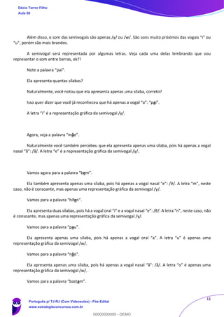 11
Além disso, o som das semivogais são apenas /y/ ou /w/. São sons muito próximos das vogais “i” ou
“u”, porém são mais brandos.
A semivogal será representada por algumas letras. Veja cada uma delas lembrando que vou
representar o som entre barras, ok?!
Note a palavra “pai”.
Ela apresenta quantas sílabas?
Naturalmente, você notou que ela apresenta apenas uma sílaba, correto?
Isso quer dizer que você já reconheceu que há apenas a vogal “a”: “pai”.
A letra “i” é a representação gráfica da semivogal /y/.
Agora, veja a palavra “mãe”.
Naturalmente você também percebeu que ela apresenta apenas uma sílaba, pois há apenas a vogal
nasal “ã”: /ã/. A letra “e” é a representação gráfica da semivogal /y/.
Vamos agora para a palavra “bem”.
Ela também apresenta apenas uma sílaba, pois há apenas a vogal nasal “e”: /ẽ/. A letra “m”, neste
caso, não é consoante, mas apenas uma representação gráfica da semivogal /y/.
Vamos para a palavra “hífen”.
Ela apresenta duas sílabas, pois há a vogal oral “i” e a vogal nasal “e”: /ẽ/. A letra “n”, neste caso, não
é consoante, mas apenas uma representação gráfica da semivogal /y/.
Vamos para a palavra “pau”.
Ela apresenta apenas uma sílaba, pois há apenas a vogal oral “a”. A letra “u” é apenas uma
representação gráfica da semivogal /w/.
Vamos para a palavra “não”.
Ela apresenta apenas uma sílaba, pois há apenas a vogal nasal “ã”: /ã/. A letra “o” é apenas uma
representação gráfica da semivogal /w/.
Vamos para a palavra “bastam”.
Décio Terror Filho
Aula 00
Português p/ TJ-RJ (Com Videoaulas) - Pós-Edital
www.estrategiaconcursos.com.br
0
00000000000 - DEMO
 