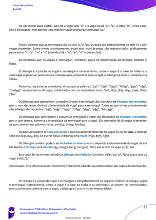 12
Ela apresenta duas sílabas, pois há a vogal oral “a” e a vogal nasal “a”: /ã/. A letra “m”, neste caso,
não é consoante, mas apenas uma representação gráfica da semivogal /w/.
Assim, dizemos que as semivogais são os sons /y/ e /w/, os quais são bem próximos do som /i/ e /u/,
respectivamente. Como vimos anteriormente, esses sons mais brandos são representados graficamente
pelas letras “i”, “e”, “m” e “n” (som de /y/) e “u”, “o”, “m” (som de /w/).
Ao notarmos que há vogais e semivogais, entramos agora na identificação do ditongo, tritongo e
hiato.
O ditongo é a junção de vogal e semivogal e naturalmente, como a vogal é a base da sílaba e a
semivogal só pode ser pronunciada numa palavra juntamente com a vogal, o ditongo só ocorre numa mesma
sílaba.
Portanto, nas palavras anteriores, vimos que as palavras “pai”, “mãe”, “bem”, “hífen”, “pau”, “não”,
“bastam” apresentam os ditongos sublinhados com os respectivos sons: /ay/, /ãy/, /ẽy/, /ẽy/, /aw/, /ãw/,
/ãw/.
Os ditongos que apresentam a sequência vogal e semivogal são chamados de ditongos decrescentes,
pois o som decresce, diminui a intensidade da vogal para a semivogal. Todos os que vimos anteriormente
são ditongos decrescentes: “pai”, “mãe”, “bem”, “hífen”, “pau”, “não”, “bastam”.
Os ditongos que apresentam a sequência semivogal e vogal são chamados de ditongos crescentes,
pois o som cresce, aumenta a intensidade da semivogal para a vogal. São exemplos de ditongos crescentes
os que constam nas palavras cárie, armário, árduo, história.
Os ditongos podem ser orais ou nasais e isso basicamente depende da vogal. Se ela for oral, o ditongo
será oral (pai, pau, boi). Se ela for nasal, o ditongo será nasal (mãe, bem, não).
Os ditongos também podem ser fechados ou abertos e isso depende exclusivamente da vogal. Se ela
for aberta, o ditongo será aberto (véu, papéis, herói, heroico). Note que o som da vogal é /é/, /ó/.
Se a vogal for de timbre fechado, o ditongo será fechado (camafeu, vôlei, boi, oi). Note que o som da
vogal é /ê/, /ô/.
Observação: Essa diferença é extremamente importante adiante, quando falarmos das regras de acentuação.
O tritongo é a junção de vogal e semivogais e obrigatoriamente na seguinte ordem: semivogal, vogal
e semivogal. Naturalmente, como a vogal é a base da sílaba e as semivogais só podem ser pronunciadas
numa palavra juntamente com a vogal, o tritongo só ocorre numa mesma sílaba.
Décio Terror Filho
Aula 00
Português p/ TJ-RJ (Com Videoaulas) - Pós-Edital
www.estrategiaconcursos.com.br
0
00000000000 - DEMO
 