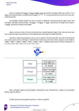 13
Assim, as palavras Paraguai, Uruguai, saguão, quais apresentam tritongos. Note que a letra “a” é a
vogal e ela está precedida e sucedida de semivogais, “u”, “i”, “o”, as quais apresentam os sons /w/, /y/ e /w/,
respectivamente.
Os tritongos também podem ser orais ou nasais a depender exclusivamente da vogal. Assim, dos
exemplos colocados anteriormente, “Paraguai”, “Uruguai” e “quais” apresentam tritongos orais /way/ e
“saguão” apresenta tritongo nasal /wãw/.
Agora, veremos o hiato. O hiato é simplesmente a aproximação de vogais. Mas, como já vimos que
ela é a base da sílaba, naturalmente, o hiato apresentará cada vogal em sílaba diferente.
Quando as vogais são dobradas, isto é, elas se repetem, fica fácil perceber que não há desnível do
som, como ocorre com os ditongos e naturalmente notamos que há hiato. Assim, palavras como “Saara”,
“veem”, “leem”, “creem”, “deem”, “xiita”, “enjoo”, “voo”, “sucuuba” apresentam os hiatos respectivos “a-
a”, “e-e”, “e-e”, “e-e”, “e-e”, “i-i”, “o-o”, “o-o”, “u-u”.
Bom, passadas algumas peculiaridades importantes para entendermos a lógica da acentuação
gráfica, sigamos adiante.
Há dois tipos de acentuação das palavras: a tônica e a gráfica.
Hiato
Duas vogais em
sílabas diferentes.
Ex.: pi-a-da
Ditongo
Vogal e semivogal
na mesma sílaba.
Ex.: cai-xa
Uma vogal entre
duas semivogais.
Ex.: a-guei
Décio Terror Filho
Aula 00
Português p/ TJ-RJ (Com Videoaulas) - Pós-Edital
www.estrategiaconcursos.com.br
0
00000000000 - DEMO
 