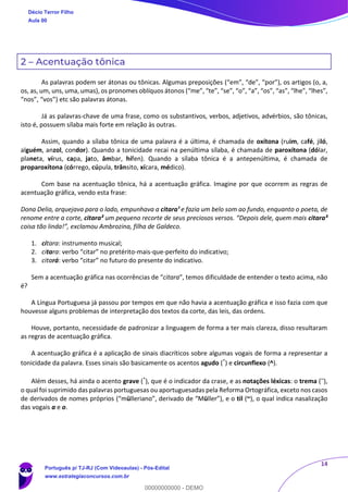 14
2 – Acentuação tônica
As palavras podem ser átonas ou tônicas. Algumas preposições (“em”, “de”, “por”), os artigos (o, a,
os, as, um, uns, uma, umas), os pronomes oblíquos átonos (“me”, “te”, “se”, “o”, “a”, “os”, “as”, “lhe”, “lhes”,
“nos”, “vos”) etc são palavras átonas.
Já as palavras-chave de uma frase, como os substantivos, verbos, adjetivos, advérbios, são tônicas,
isto é, possuem sílaba mais forte em relação às outras.
Assim, quando a sílaba tônica de uma palavra é a última, é chamada de oxítona (ruim, café, jiló,
alguém, anzol, condor). Quando a tonicidade recai na penúltima sílaba, é chamada de paroxítona (dólar,
planeta, vírus, capa, jato, âmbar, hífen). Quando a sílaba tônica é a antepenúltima, é chamada de
proparoxítona (córrego, cúpula, trânsito, xícara, médico).
Com base na acentuação tônica, há a acentuação gráfica. Imagine por que ocorrem as regras de
acentuação gráfica, vendo esta frase:
Dona Delia, arquejava para o lado, empunhava a citara¹ e fazia um belo som ao fundo, enquanto o poeta, de
renome entre a corte, citara² um pequeno recorte de seus preciosos versos. “Depois dele, quem mais citara³
coisa tão linda!”, exclamou Ambrozina, filha de Galdeco.
1. cítara: instrumento musical;
2. citara: verbo “citar” no pretérito-mais-que-perfeito do indicativo;
3. citará: verbo “citar” no futuro do presente do indicativo.
Sem a acentuação gráfica nas ocorrências de “citara”, temos dificuldade de entender o texto acima, não
é?
A Língua Portuguesa já passou por tempos em que não havia a acentuação gráfica e isso fazia com que
houvesse alguns problemas de interpretação dos textos da corte, das leis, das ordens.
Houve, portanto, necessidade de padronizar a linguagem de forma a ter mais clareza, disso resultaram
as regras de acentuação gráfica.
A acentuação gráfica é a aplicação de sinais diacríticos sobre algumas vogais de forma a representar a
tonicidade da palavra. Esses sinais são basicamente os acentos agudo (´) e circunflexo (^).
Além desses, há ainda o acento grave (`), que é o indicador da crase, e as notações léxicas: o trema (¨),
o qual foi suprimido das palavras portuguesas ou aportuguesadas pela Reforma Ortográfica, exceto nos casos
de derivados de nomes próprios (“mülleriano”, derivado de “Müller”), e o til (~), o qual indica nasalização
das vogais a e o.
Décio Terror Filho
Aula 00
Português p/ TJ-RJ (Com Videoaulas) - Pós-Edital
www.estrategiaconcursos.com.br
0
00000000000 - DEMO
 