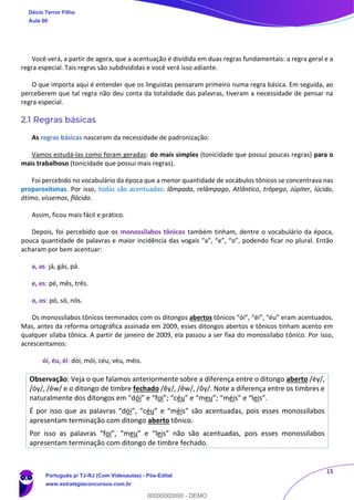 15
Você verá, a partir de agora, que a acentuação é dividida em duas regras fundamentais: a regra geral e a
regra especial. Tais regras são subdivididas e você verá isso adiante.
O que importa aqui é entender que os linguistas pensaram primeiro numa regra básica. Em seguida, ao
perceberem que tal regra não deu conta da totalidade das palavras, tiveram a necessidade de pensar na
regra especial.
2.1 Regras básicas
As regras básicas nasceram da necessidade de padronização:
Vamos estudá-las como foram geradas: do mais simples (tonicidade que possui poucas regras) para o
mais trabalhoso (tonicidade que possui mais regras).
Foi percebido no vocabulário da época que a menor quantidade de vocábulos tônicos se concentrava nas
proparoxítonas. Por isso, todas são acentuadas: lâmpada, relâmpago, Atlântico, trôpego, Júpiter, lúcido,
ótimo, víssemos, flácido.
Assim, ficou mais fácil e prático.
Depois, foi percebido que os monossílabos tônicos também tinham, dentre o vocabulário da época,
pouca quantidade de palavras e maior incidência das vogais “a”, “e”, “o”, podendo ficar no plural. Então
acharam por bem acentuar:
a, as: já, gás, pá.
e, es: pé, mês, três.
o, os: pó, só, nós.
Os monossílabos tônicos terminados com os ditongos abertos tônicos “ói”, “éi”, “éu” eram acentuados.
Mas, antes da reforma ortográfica assinada em 2009, esses ditongos abertos e tônicos tinham acento em
qualquer sílaba tônica. A partir de janeiro de 2009, ela passou a ser fixa do monossílabo tônico. Por isso,
acrescentamos:
ói, éu, éi: dói, mói, céu, véu, méis.
Observação: Veja o que falamos anteriormente sobre a diferença entre o ditongo aberto /éy/,
/óy/, /éw/ e o ditongo de timbre fechado /êy/, /êw/, /ôy/. Note a diferença entre os timbres e
naturalmente dos ditongos em “dói” e “foi”; “céu” e “meu”; “méis” e “leis”.
É por isso que as palavras “dói”, “céu” e “méis” são acentuadas, pois esses monossílabos
apresentam terminação com ditongo aberto tônico.
Por isso as palavras “foi”, “meu” e “leis” não são acentuadas, pois esses monossílabos
apresentam terminação com ditongo de timbre fechado.
Décio Terror Filho
Aula 00
Português p/ TJ-RJ (Com Videoaulas) - Pós-Edital
www.estrategiaconcursos.com.br
0
00000000000 - DEMO
 